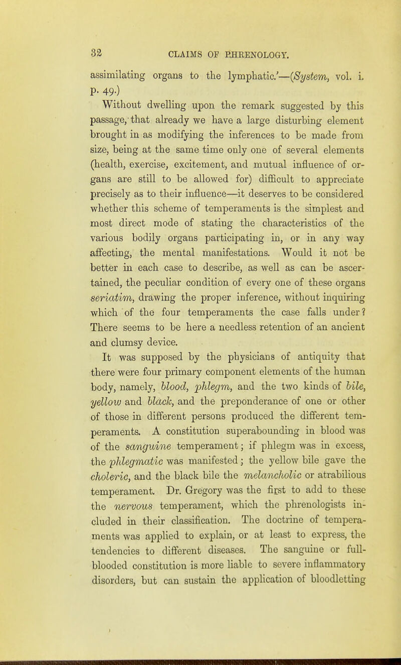 assimilating organs to the lymphatic'—{System, vol. i. P- 49-) Without dwelling upon the remark suggested by this passage,'that already we have a large disturbing element brought in as modifying the inferences to be made from size, being at the same time only one of several elements (health, exercise, excitement, and mutual influence of or- gans are still to be allowed for) difl&cult to appreciate precisely as to their influence—^it deserves to be considered whether this scheme of temperaments is the simplest and most direct mode of stating the characteristics of the various bodily organs participating in, or in any way affecting, the mental manifestations. Would it not be better in each case to describe, as well as can be ascer- tained, the peculiar condition of every one of these organs seriatim, drawing the proper inference, without inquiring which of the four temperaments the case falls under? There seems to be here a needless retention of an ancient and clumsy device. It was supposed by the physicians of antiquity that there were four primary component elements of the human body, namely, blood, 'phlegm, and the two kinds of hile, yellow and hlach, and the preponderance of one or other of those in different persons produced the different tem- peraments. A constitution superabounding in blood was of the sanguine temperament; if phlegm was in excess, the 'phlegmatic was manifested; the yellow bile gave the choleric, and the black bile the melancholic or atrabilious temperament. Dr. Gregory was the first to add to these the nervous temperament, which the phrenologists in- cluded in. their classification. The doctrine of tempera- ments was applied to explain, or at least to express, the tendencies to different diseases. The sanguine or fuU- blooded constitution is more Hable to severe inflammatory disorders, but can sustain the application of bloodletting