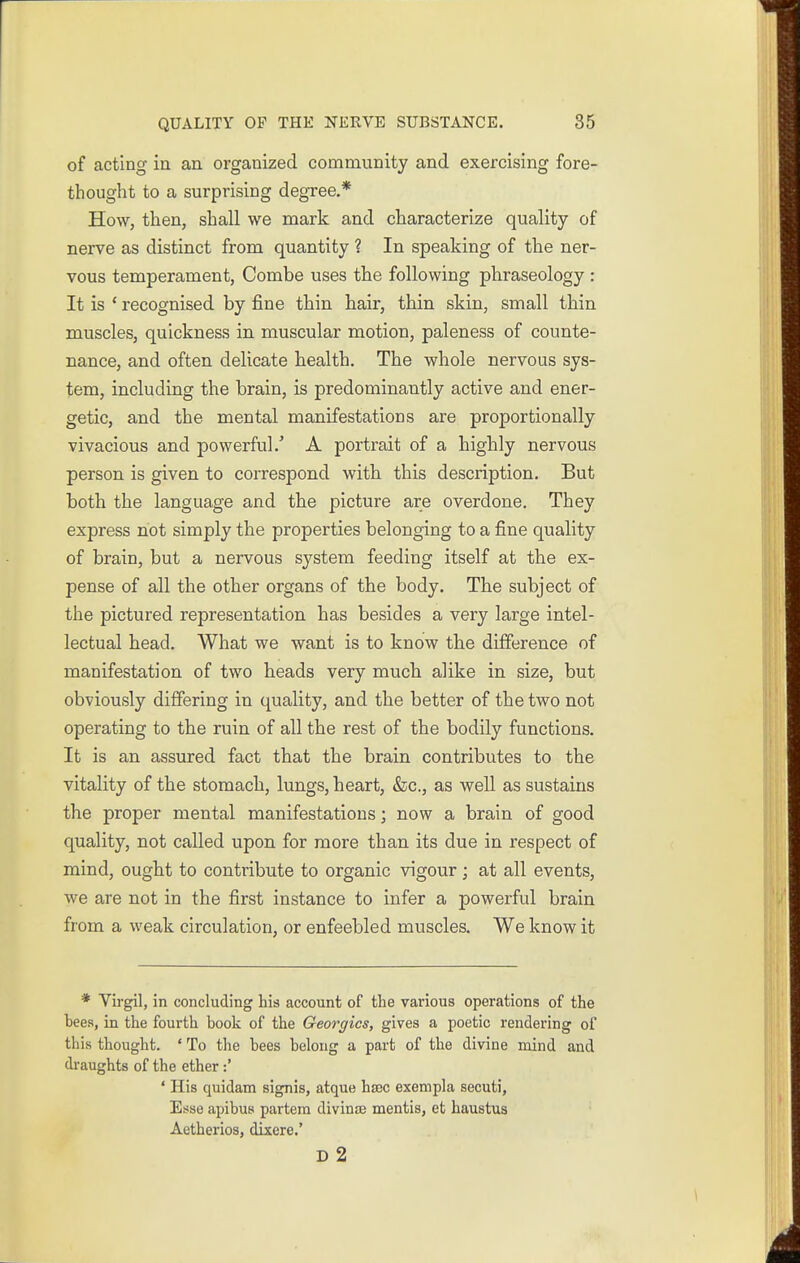 of acting in an organized community and exercising fore- thought to a surprising degree.* How, then, shall we mark and characterize quality of nerve as distinct from quantity ? In speaking of the ner- vous temperament, Combe uses the following phraseology : It is ' recognised by fine thin hair, thin skin, small thin muscles, quickness in muscular motion, paleness of counte- nance, and often delicate health. The whole nervous sys- tem, including the brain, is predominantly active and ener- getic, and the mental manifestations are proportionally vivacious and powerful.' A portrait of a highly nervous person is given to correspond with this description. But both the language and the picture are overdone. They express not simply the properties belonging to a fine quality of brain, but a nervous system feeding itself at the ex- pense of all the other organs of the body. The subject of the pictured representation has besides a very large intel- lectual head. What we want is to know the difference of manifestation of two heads very much alike in size, but obviously differing in quality, and the better of the two not operating to the ruin of all the rest of the bodily functions. It is an assured fact that the brain contributes to the vitality of the stomach, lungs, heart, &c., as well as sustains the proper mental manifestations; now a brain of good quality, not called upon for more than its due in respect of mind, ought to contribute to organic vigour; at all events, we are not in the first instance to infer a powerful brain from a weak circulation, or enfeebled muscles. We know it * Virgil, in concluding his account of the various operations of the bees, in the fourth book of the Georgics, gives a poetic rendering of this thought. ' To the bees belong a part of the divine mind and draughts of the ether:' ' His quidam signis, atque ha3C exempla secuti, Esse apibus partem divinzE mentis, et haustus Aetherios, dixere.' D 2