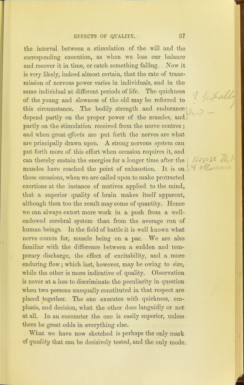 the interval between a stimulation of the will and the corresponding execution, as when we lose our balance and recover it in time, or catch something falling. Now it is very likely, indeed almost certain, that the rate of trans- mission of nervous power varies in individuals, and in the same individual at different periods of life. The quickness ; of the young and slowness of the old may be referred to ; j/^-^ this circumstance. The bodily strength and endurance' depend partly on the proper power of the muscles, and. partly on the stimulation received from the nerve centres ; and when great efforts are put forth the nerves are what are principally drawn upon. A strong nervous system can put forth more of this effort when occasion requires it, and can thereby sustain the energies for a longer time after the sQ /'I- muscles have reached the point of exhaustion. It is on o those occasions, when we are called upon to make protracted exertions at the instance of motives applied to the mind, that a superior quality of brain makes itself apparent, although then too the result may come of quantity. Hence we can always extort more work in a push from a well- endowed cerebral system than from the average run of human beings. In the field of battle it is well known what nerve counts for^ muscle being on a par. We are also famiUar with the difference between a sudden and tem- porary discharge, the effect of excitability, and a more enduring flow; which last, however, may be owing to size, while the other is more indicative of quality. Observation is never at a loss to discriminate the peculiarity in question when two persons unequally constituted in that respect are placed together. The one executes with quickness, em- phasis, and decision, what the other does languidly or not at all. In an encounter the one is easily superior, unless there be great odds in everything else. What we have now sketched is perhaps the only mark of quality that can be decisively tested, and the only mode..