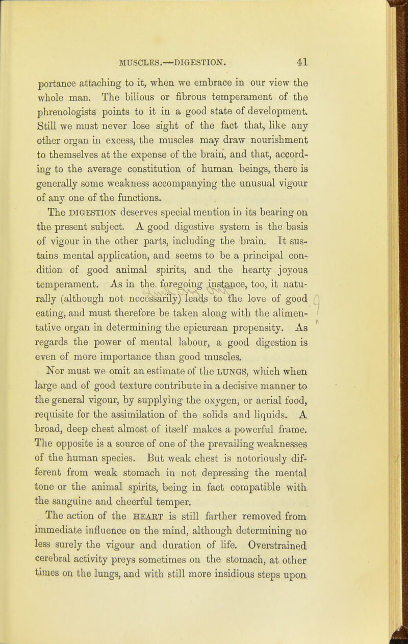 portance attaching to it, when we embrace in our view the whole man. The bilious or fibrous temperament of the phrenologists points to it in a good state of development Still we must never lose sight of the fact that, like any other organ in excess, the muscles may draw nourishment to themselves at the expense of the brain, and that, accord- ing to the average constitution of human beings, there is generally some weakness accompanying the unusual vigour of any one of the functions. The DIGESTION deserves special mention in its bearing on the present subject. A good digestive system is the basis of vigour in the other parts, including the brain. It sus- tains mental application, and seems to be a principal con- dition of good animal spirits, and the hearty joyous temperament. As in the foregoing instance, too, it natu- rally (although not necessarily) lead^s to the love of good eating, and must therefore be taken along with the alimen- tative organ in determining the epicurean propensity. As regards the power of mental labour, a good digestion is even of more importance than good muscles. Nor must we omit an estimate of the lungs, which when large and of good texture contribute in a decisive manner to the genera] vigour, by supplying the oxygen, or aerial food, requisite for the assimilation of the solids and liquids. A broad, deep chest almost of itself makes a powerful frame. The opposite is a source of one of the prevailing weaknesses of the human species. But weak chest is notoriously dif- ferent from weak stomach in not depressing the mental tone or the animal spirits, being in fact compatible with the sanguine and cheerful temper. The action of the heart is still farther removed from immediate influence on the mind, although determining no less surely the vigour and duration of life. Overstrained cerebral activity preys sometimes on the stomach, at other times on the lungs, and with still more insidious steps upon