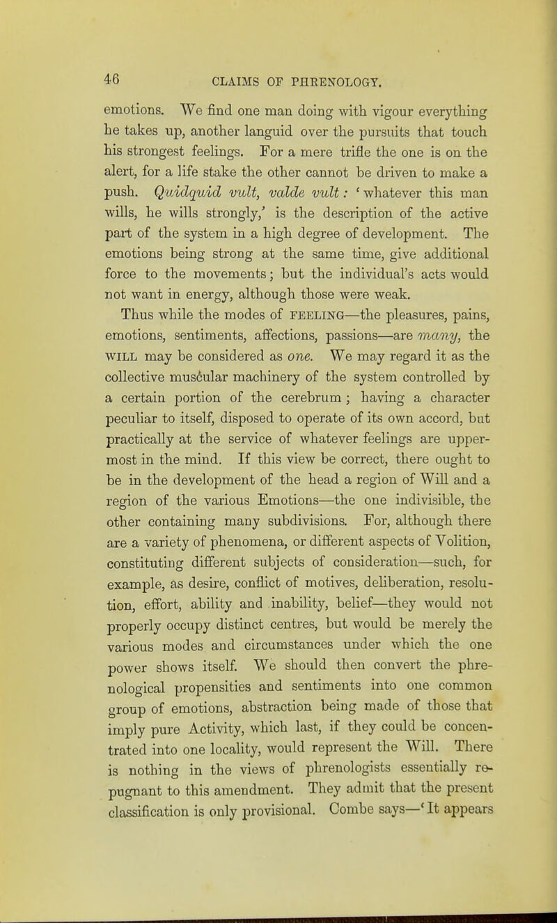 emotions. We find one man doing with vigour everything he takes up, another languid over the pursuits that touch his strongest feeUngs. For a mere trifle the one is on the alert, for a life stake the other cannot be driven to make a push. Quidquid vult, valde vult: ' whatever this man wills, he wills strongly,' is the description of the active part of the system in a high degree of development. The emotions being strong at the same time, give additional force to the movements; but the individual's acts would not want in energy, although those were weak. Thus while the modes of feeling—the pleasures, pains, emotions, sentiments, affections, passions—are many, the WILL may be considered as one. We may regard it as the collective muscular machinery of the system controlled by a certain portion of the cerebrum ; having a character peculiar to itself, disposed to operate of its own accord, but practically at the service of whatever feelings are upper- most in the mind. If this view be correct, there ought to be in the development of the head a region of Will and a region of the various Emotions—the one indivisible, the other containing many subdivisions. For, although there are a variety of phenomena, or different aspects of Volition, constituting different subjects of consideration—such, for example, as desire, conflict of motives, deliberation, resolu- tion, effort, ability and inability, belief—they would not properly occupy distinct centres, but would be merely the various modes and circumstances under which the one power shows itself We should then convert the phre- nological propensities and sentiments into one common group of emotions, abstraction being made of those that imply pure Activity, which last, if they could be concen- trated into one locality, would represent the Will. There is nothing in the views of phrenologists essentially re- pugnant to this amendment. They admit that the present classification is only provisional. Combe says—* It appears