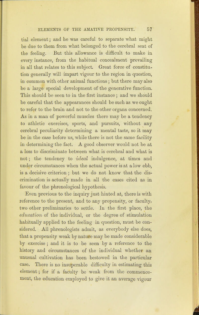 tial element; and he was careful to separate what might be due to them from what belonged to the cerebral seat of the feelingf. But this allowance is difficult to make in every instance, from the habitual concealment prevailing in all that relates to this subject. Great force of constitu- tion generally will impart vigour to the region in question, in common with other animal functions; but there may also be a large special development of the generative function. This should be seen to in the first instance; and we should be careful that the appearances should be such as we ought to refer to the brain and not to the other organs concerned. As in a man of powerful muscles there may be a tendency to athletic exercises, sports, and pursuits, without any cerebral peculiarity determining a mental taste, so it may be in the case before us, while there is not the same facility in determining the fact. A good observer would not be at a loss to discriminate between what is cerebral and what is not; the tendency to ideal indulgence, at times and under circumstances when the actual power is at a low ebb, is a decisive criterion; but we do not know that the dis- crimination is actually made in all the cases cited as in favour of the phrenological hypothesis. Even previous to the inquiry just hinted at, there is with reference to the present, and to any propensity, or faculty, two other preliminaries to settle. In the first place, the education of the individual, or the degree of stimulation habitually applied to the feeling in question, must be con- sidered. All phrenologists admit, as everybody else does, that a propensity weak by nature may be made considerable by exercise ; and it is to be seen by a reference to the history and circumstances of the individual whether an. unusual cultivation has been bestowed in the particular case. There is no insuperable difficulty in estimating this element; for if a faculty be weak from the commence- ment, the education employed to give it an average vigour