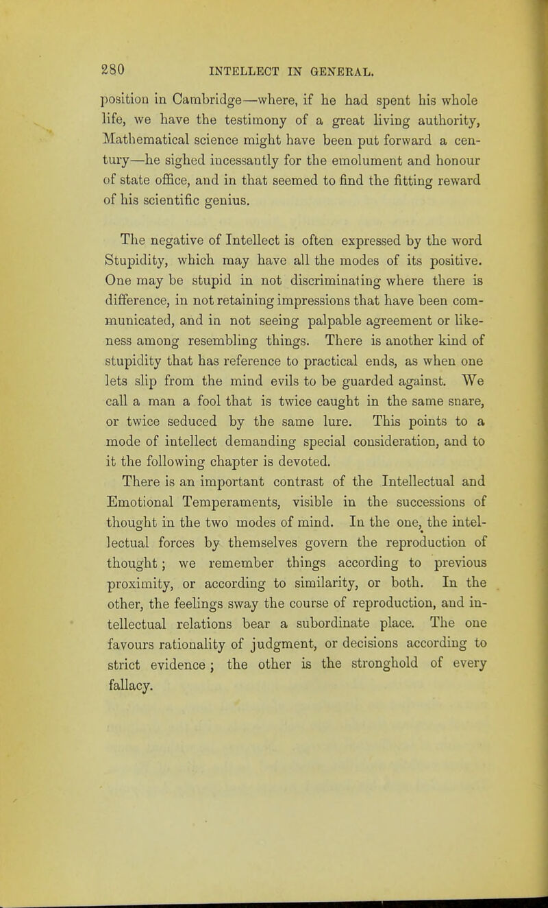 position in Cambridge—where, if he had spent his whole life, we have the testimony of a great living authority, Mathematical science might have been put forward a cen- tury—he sighed incessantly for the emolument and honour of state office, and in that seemed to find the fitting reward of his scientific genius. The negative of Intellect is often expressed by the word Stupidity, which may have all the modes of its positive. One may be stupid in not discriminating where there is difference, in not retaining impressions that have been com- municated, and in not seeing palpable agreement or like- ness among resembling things. There is another kind of stupidity that has reference to practical ends, as when one lets slip from the mind evils to be guarded against. We call a man a fool that is twice caught in the same snare, or twice seduced by the same lure. This points to a mode of intellect demanding special consideration, and to it the following chapter is devoted. There is an important contrast of the Intellectual and Emotional Temperaments, visible in the successions of thousfht in the two modes of mind. In the one, the intel- lectual forces by themselves govern the reproduction of thought; we remember things according to previous proximity, or according to similarity, or both. In the other, the feelings sway the course of reproduction, and in- tellectual relations bear a subordinate place. The one favours rationality of judgment, or decisions according to strict evidence j the other is the stronghold of every fallacy.