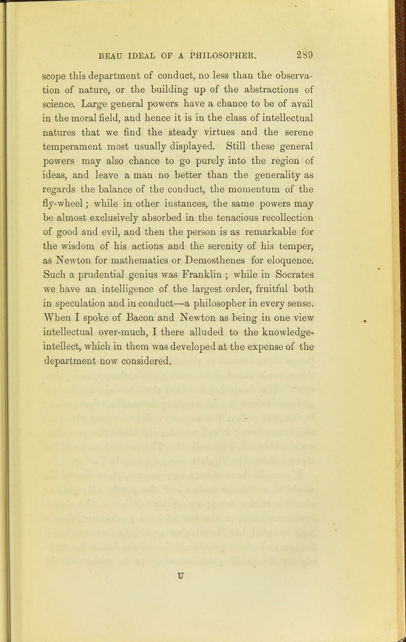 scope this department of conduct, no less than the observa- tion of nature, or the building up of the abstractions of science. Large general powers have a chance to be of avail in the moral field, and hence it is in the class of intellectual natures that we find the steady virtues and the serene temperament most usually displayed. Still these general powers may also chance to go purely into the region of ideas, and leave a man no better than the generality as regards the balance of the conduct, the momentum of the fly-wheel; while in other instances, the same powers may be almost exclusively absorbed in the tenacious recollection of good and evil, and then the person is as remarkable for the wisdom of his actions and the serenity of his temper, as Newton for mathematics or Demosthenes for eloquence. Such a prudential genius was Franklin ; while in Socrates we have an intelligence of the largest order, fruitful both in speculation and in conduct—a philosopher in every sense. When I spoke of Bacon and Newton as being in one view intellectual over-much, I there alluded to the knowledge- intellect, which in them was developed at the expense of the department now considered. TJ