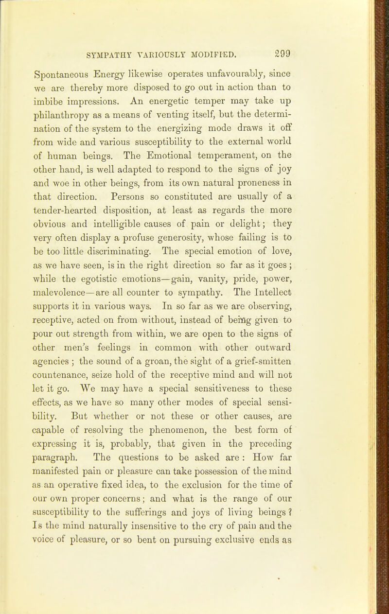Spontaneous Energy likewise operates unfavourably, since we are thereby more disposed to go out in action than to imbibe impressions. An energetic temper may take up philanthropy as a means of venting itself, but the determi- nation of the system to the energizing mode draws it off from wide and various susceptibility to the external world of human beings. The Emotional temperament, on the other hand, is well adapted to respond to the signs of joy and woe in other beings, from its own natural proneness in that direction. Persons so constituted are usually of a tender-hearted disposition, at least as regards the more obvious and intelligible causes of pain or delight; tbey very often display a profuse generosity, whose failing is to be too little discriminating. The special emotion of love, as we have seen, is in the right direction so far as it goes; while the egotistic emotions—gain, vanity, pride, power, malevolence—are all counter to sympathy. The Intellect supports it in various ways. In so far as we are observing, receptive, acted on from without, instead of beiflg given to pour out strength from within, we are open to the signs of other men's feelings in common with other outward agencies ; the sound of a groan, the sight of a grief-smitten countenance, seize hold of the receptive mind and will not let it go. We may have a special sensitiveness to these effects, as we have so many other modes of special sensi- bility. But whether or not these or other causes, are capable of resolving the phenomenon, the best form of expressing it is, probably, that given in the preceding paragraph. The questions to be asked are : How far manifested pain or pleasure can take possession of the mind as an operative fixed idea, to the exclusion for the time of our own proper concerns; and what is the range of our susceptibility to the sufferings and joys of living beings ? Is the mind naturally insensitive to the cry of pain and the voice of pleasure, or so bent on pursuing exclusive euds as