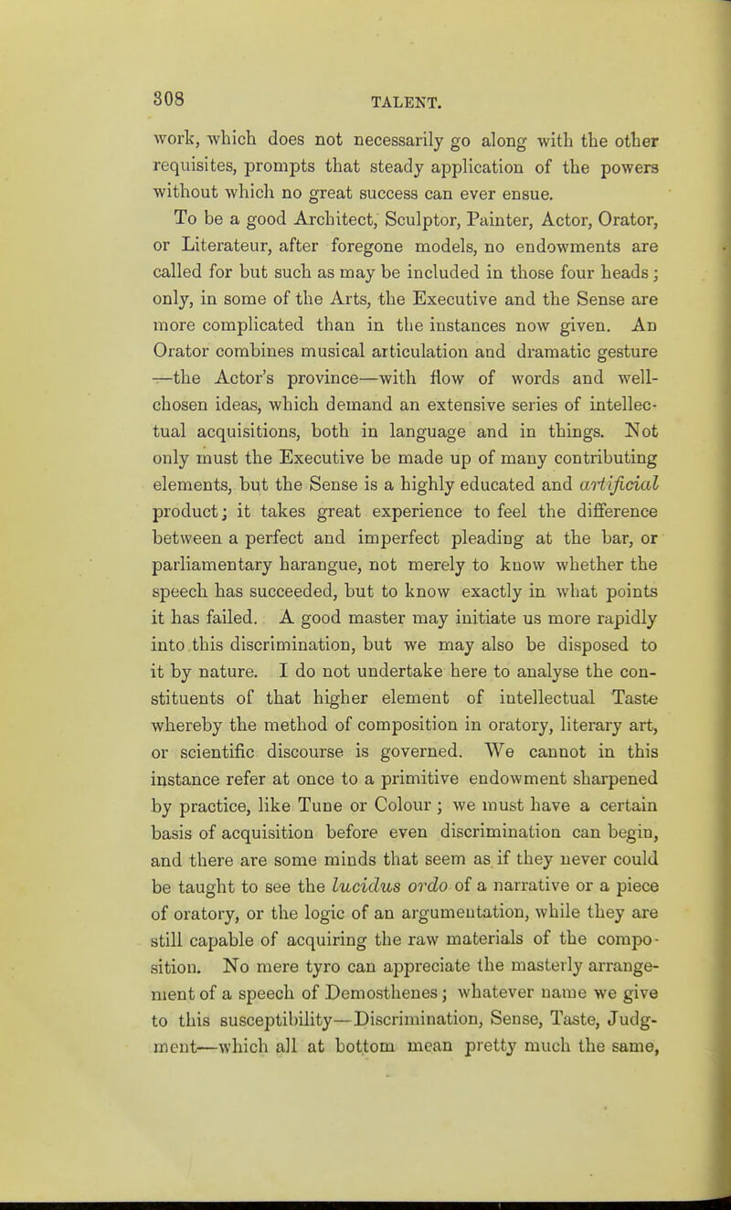 work, which does not necessarily go along with the other requisites, prompts that steady application of the powers without which no great success can ever ensue. To be a good Architect, Sculptor, Painter, Actor, Orator, or Literateur, after foregone models, no endowments are called for but such as may be included in those four heads; only, in some of the Arts, the Executive and the Sense are more complicated than in the instances now given. An Orator combines musical articulation and dramatic gesture —the Actor's province—with flow of words and well- chosen ideas, which demand an extensive series of intellec- tual acquisitions, both in language and in things. Not only must the Executive be made up of many contributing elements, but the Sense is a highly educated and aHificial product; it takes great experience to feel the dijSerence between a perfect and imperfect pleading at the bar, or parliamentary harangue, not merely to know whether the speech has succeeded, but to know exactly in what points it has failed. A good master may initiate us more rapidly into this discrimination, but we may also be disposed to it by nature. I do not undertake here to analyse the con- stituents of that higher element of intellectual Taste whereby the method of composition in oratory, literary art, or scientific discourse is governed. We cannot in this instance refer at once to a primitive endowment sharpened by practice, like Tune or Colour ; we must have a certain basis of acquisition before even discrimination can begin, and there are some minds that seem as if they never could be taught to see the lucidus ordo of a narrative or a piece of oratory, or the logic of an argumentation, while they are still capable of acquiring the raw materials of the compo- sition. No mere tyro can appreciate the masterly arrange- ment of a speech of Demosthenes; whatever name we give to this susceptibility—Discrimination, Sense, Taste, Judg- ment—which all at bottom mean pretty much the same,