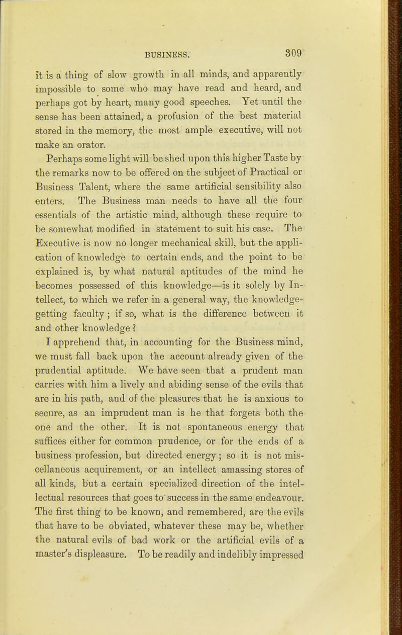 it is a thing of slow growtli in all minds, and apparently impossible to some who may have read and heard, and perhaps got by heart, many good speeches. Yet until the sense has been attained, a profusion of the best material stored in the memory, the most ample executive, will not make an orator. Perhaps some light will be shed upon this higher Taste by the remarks now to be offered on the subject of Practical or Business Talent, where the same artificial sensibility also enters. The Business man needs to have all the four essentials of the artistic mind, although these require to be somewhat modified in statement to suit his case. The Executive is now no longer mechanical skill, but the appli- cation of knowledge to certain ends, and the point to be explained is, by what natural aptitudes of the mind he becomes possessed of this knowledge—is it solely by In- tellect, to which we refer in a general way, the knowledge- getting faculty ; if so, what is the difiference between it and other knowledge ? I apprehend that, in accounting for the Business mind, we must fall back upon the account already given of the prudential aptitude. We have seen that a prudent man carries with him a lively and abiding sense of the evUs that are in his path, and of the pleasures that he is anxious to secure, as an imprudent man is he that forgets both the one and the other. It is not spontaneous energy that suffices either for common prudence, or for the ends of a business profession, but directed energy ; so it is not mis- cellaneous acquirement, or an intellect amassing stores of all kinds, but a certain specialized direction of the intel- lectual resources that goes to'success in the same endeavour. The first thing to be known, and remembered, are the evils that have to be obviated, whatever these may be, whether the natural evils of bad work or the artificial evils of a master's displeasure. To be readily and indelibly impressed