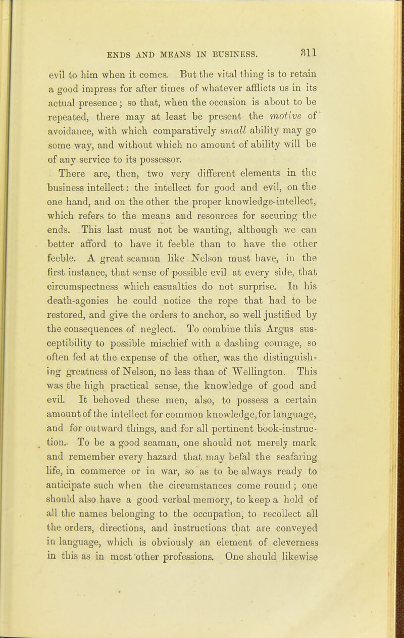 811 evil to him when it comes. But the vital thing is to retain a good impress for after times of whatever afflicts us in its actual presence; so that, when the occasion is about to be repeated, there may at least be present the motive of avoidance, with which comparatively small ability may go some way, and without which no amount of ability will be of any service to its possessor. There are, then, two very different elements in the business intellect: the intellect for good and evil, on the one hand, and on the other the proper knowledge-intellect, which refers to the means and resources for securing the ends. This last must not be wanting, although we can better afford to have it feeble than to have the other feeble. A great seaman like Nelson must have, in the first instance, that sense of possible evil at every side, that circumspectness which casualties do not surprise. In his death-agonies he could notice the rope that had to be restored, and give the orders to anchor, so well justified by the consequences of neglect. To combine this Argus sus- ceptibility to possible mischief with a dashing courage, so often fed at the expense of the other, was the distinguish- ing greatness of Nelson, no less than of Wellington. This was the high practical sense, the knowledge of good and evil. It behoved these men, also, to possess a certain amountof the intellect for common knowledge,for language, and for outward things, and for all pertinent book-instruc- tion.. To be a good seaman, one should not merely mark and remember every hazard that may befal the seafaring life, in commerce or in war, so as to be always ready to anticipate such when the circumstances come round; one should also have a good verbal memory, to keep a hold of all the names belonging to the occupation, to recollect all the orders, directions, and instructions that are conveyed in language, which is obviously an element of cleverness in this as in most 'other professions. One should likewise