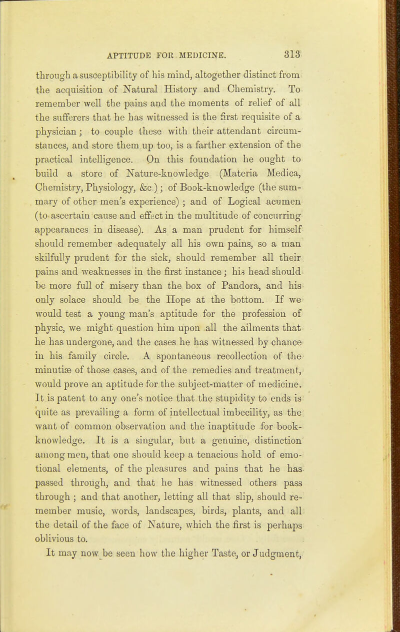 through a susceptibility of liis mind, altogether distinct from the acquisition of Natural History and Chemistry. To remember well the pains and the moments of relief of all the sufferers that he has witnessed is the first requisite of a physician; to couple these with their attendant circum- stances, and store them up too, is a farther extension of the practical intelligence. On this foundation he ought to build a store of Nature-knowledge (Materia Medica, Chemistry, Physiology, &c.); of Book-knowledge (the sum- mary of other men's experience) ; and of Logical acumen (to-ascertain cause and effect in the multitude of concurring appearances in disease). As a man prudent for himself should remember adequately all his own pains, so a man skilfully prudent for the sick^ should remember all their pains and weaknesses in the first instance; hi.s head should- be more full of misery than the box of Pandora, and his- only solace should be the Hope at the bottom. If we would test a young man's aptitude for the profession of physic, we might question him upon all the ailments that he has undergone, and the cases he has witnessed by chance in his family circle. A spontaneous recollection of the minutiae of those cases, and of the remedies and treatment, would prove an aptitude for the subject-matter of medicine. It is patent to any one's notice that the stupidity to ends is quite as prevailing a form of intellectual imbecility, as the want of common observation and the inaptitude for book- knowledge. It is a singular, but a genuine, distinction among men, that one should keep a tenacious hold of emo- tional elements, of the pleasures and pains that he has- passed through, and that he has witnessed others pass through ; and that another, letting all that slip, should re- member music, words, landscapes, birds, plants, and all the detail of the face of Nature, which the first is perhaps oblivious to. It may now. be seen how the higher Taste, or Judgment,