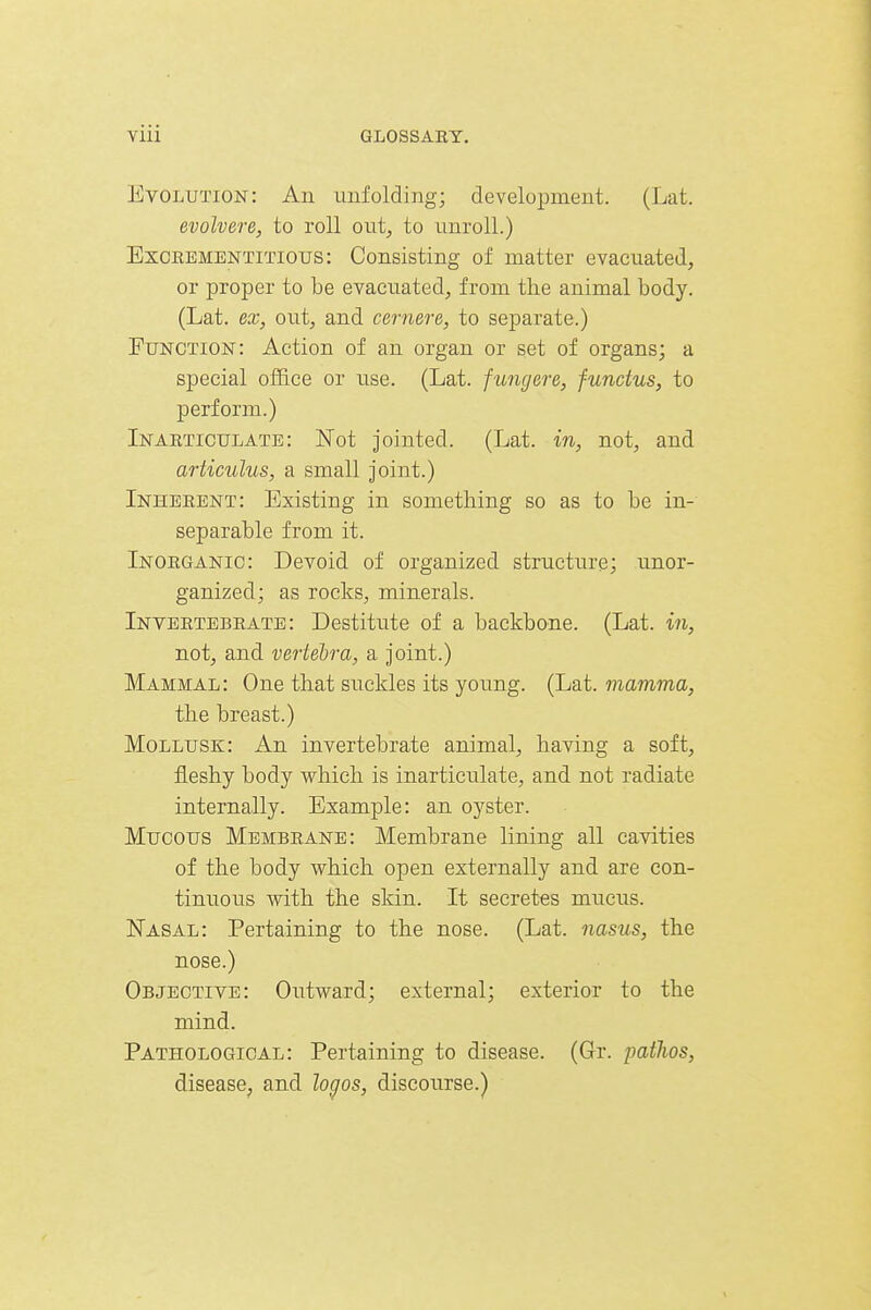 Evolution: An imfolding; development. (Lat. evolvere, to roll out, to unroll.) ExcREMENTiTious: Consisting of matter evacuated, or proper to be evacuated, from the animal body. (Lat. ex, out, and cernere, to separate.) Function: Action of an organ or set of organs; a special office or use. (Lat. fungere, functus, to perform.) Inaeticulate: iSTot jointed. (Lat. in, not, and articulus, a small joint.) Inheeent: Existing in something so as to be in- separable from it. Inoeganic: Devoid of organized structure; unor- ganized; as rocks, minerals. Inyeetebeate : Destitute of a backbone. (Lat. in, not, and vertebra, a joint.) Mammal: One that suckles its young. (Lat. mamma, the breast.) Mollusk: An invertebrate animal, having a soft, fleshy body which is inarticulate, and not radiate internally. Example: an oyster. Mucous Membrane: Membrane lining all cavities of the body which open externally and are con- tinuous with the skin. It secretes mucus. Nasal: Pertaining to the nose. (Lat. nasus, the nose.) Objective: Outward; external; exterior to the mind. Pathological: Pertaining to disease. (Gr. patlios, disease, and lo^os, discourse.)
