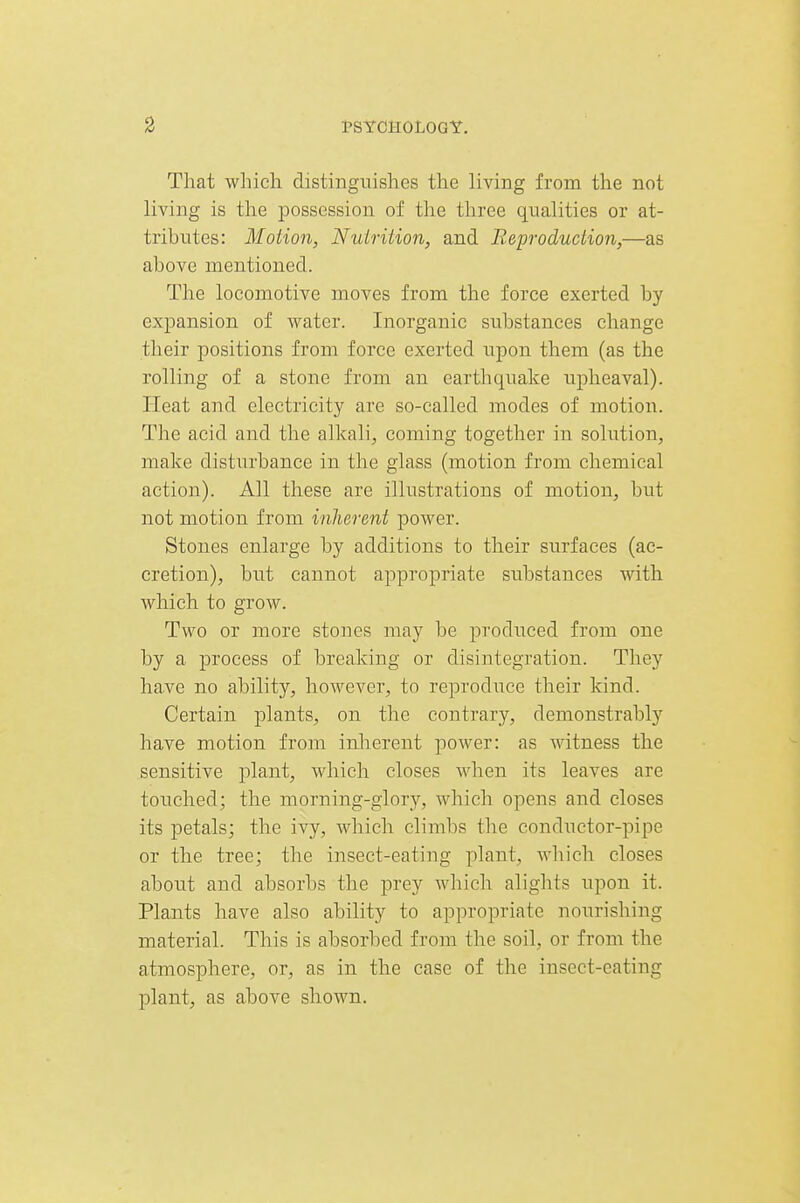 That which distinguishes the living from the not living is the possession of the three qualities or at- tributes: Motion, Nuirition, and Reproduction,—as above mentioned. The locomotive moves from the force exerted by exjpansion of water. Inorganic substances change their positions from force exerted upon them (as the rolling of a stone from an earthquake upheaval). Heat and electricity are so-called modes of motion. The acid and the alkali, coming together in solution, make disturbance in the glass (motion from chemical action). All these are illustrations of motion, but not motion from inherent power. Stones enlarge by additions to their surfaces (ac- cretion), but cannot appropriate substances with which to grow. Two or more stones may be produced from one by a ]Drocess of breaking or disintegration. They have no ability, however, to reproduce their kind. Certain plants, on the contrary, demonstrably have motion from inherent power: as witness the sensitive plant, which closes when its leaves are touched; the morning-glory, which opens and closes its petals; the ivy, which climbs the conductor-pipe or the tree; the insect-eating plant, which closes about and absorbs the prey which alights upon it. Plants have also ability to appropriate nourishing material. This is absorbed from the soil, or from the atmosphere, or, as in the case of the insect-eating plant, as above shown.