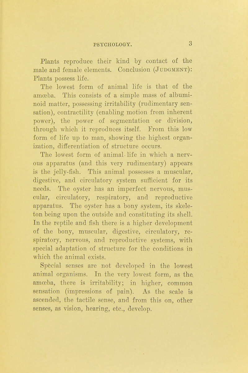 Plants reproduce their kind by contact of the male and female elements. Conclusion (Judgment): Plants possess life. The lowest form of animal life is that of the amoeba. This consists of a simple mass of albumi- noid matter, possessing irritability (rudimentary sen- sation), contractility (enabling motion from inherent power), the power of segmentation or division, through which it reproduces itself. From this low form of life up to man, showing the highest organ- ization, differentiation of structure occurs. The lowest form of animal • life in which a nerv- ous apparatus (and this very rudimentary) appears is the jelly-fish. This animal possesses a muscular, digestive, and circulatory system sufficient for its needs. The oyster has an imperfect nervous, mus- cular, circulatory, respiratory, and reproductive apparatus. The oyster has a bony system, its skele- ton being upon the outside and constitiiting its shell. In the reptile and fish there is a higher development of the bony, muscular, digestive, circulatory, re- spiratory, nervous, and reproductive systems, with special adaptation of struct\ire for the conditions in which the animal exists. Special senses are not developed in the lowest animal organisms. In the very lowest form, as the amoeba, there is irritability; in higher, common sensation (impressions of pain). As the scale is ascended, the tactile sense, and from this on, other senses, as vision, hearing, etc., develop.
