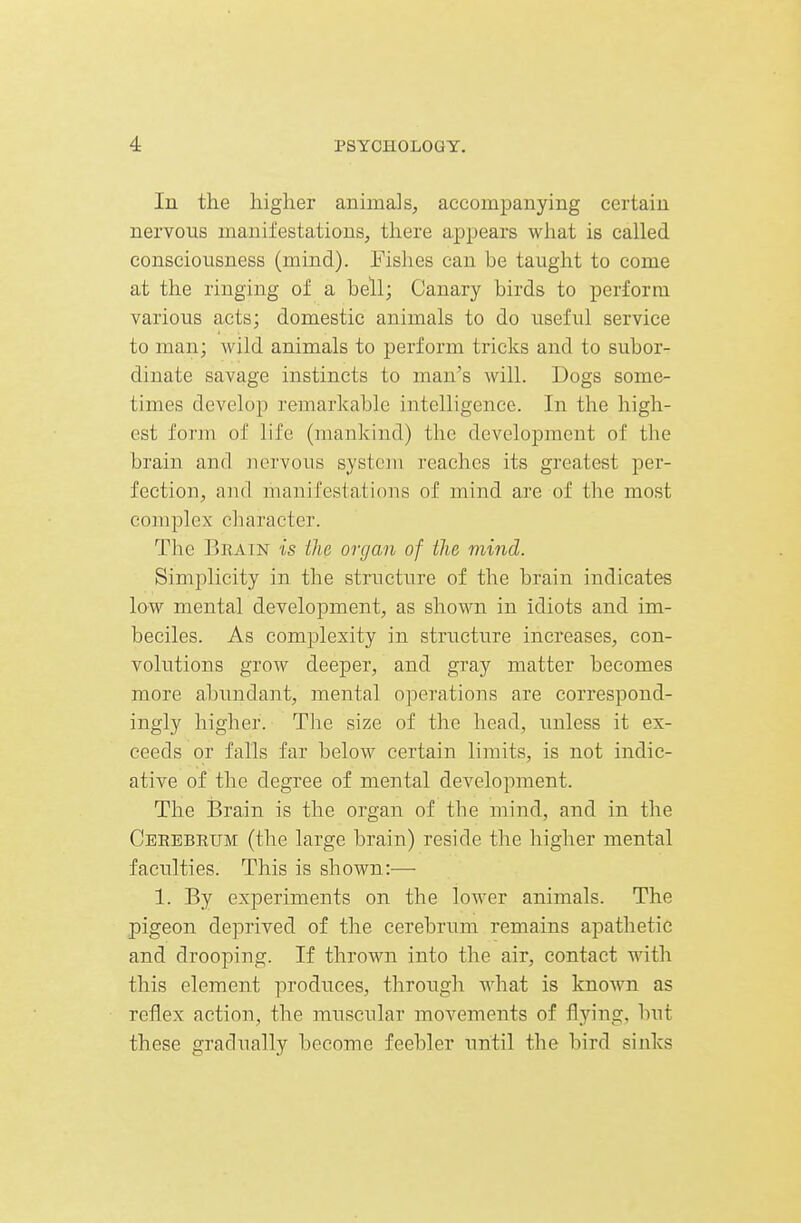 In the higher animals, accompanying certain nervous manifestations, there appears what is called consciousness (mind). Fishes can be taught to come at the ringing of a bell; Canary birds to perform various acts; domestic animals to do useful service to man; wild animals to perform tricks and to subor- dinate savage instincts to man's will. Dogs some- times develop remarkable intelligence. In the high- est form of life (mankind) the development of the brain and lu^rvous system reaches its greatest per- fection, and manifestations of mind are of the most complex character. The Bratn is the organ of the mind. Simplicity in the structure of the brain indicates low mental development, as shown in idiots and im- beciles. As complexity in structure increases, con- volutions grow deeper, and gray matter becomes more abundant, mental operations are correspond- ingly higher. TJie size of the head, unless it ex- ceeds or falls far below certain limits, is not indic- ative of the degree of mental development. The i3rain is the organ of the mind, and in the Ceeebrum (the large brain) reside the higher mental faculties. This is shown:— 1. By experiments on the lower animals. The pigeon deprived of the cerebrum remains apathetic and drooping. If thrown into the air, contact with this element produces, through Avhat is known as reflex action, the muscular movements of flying, but these gradually become feebler until the bird sinks