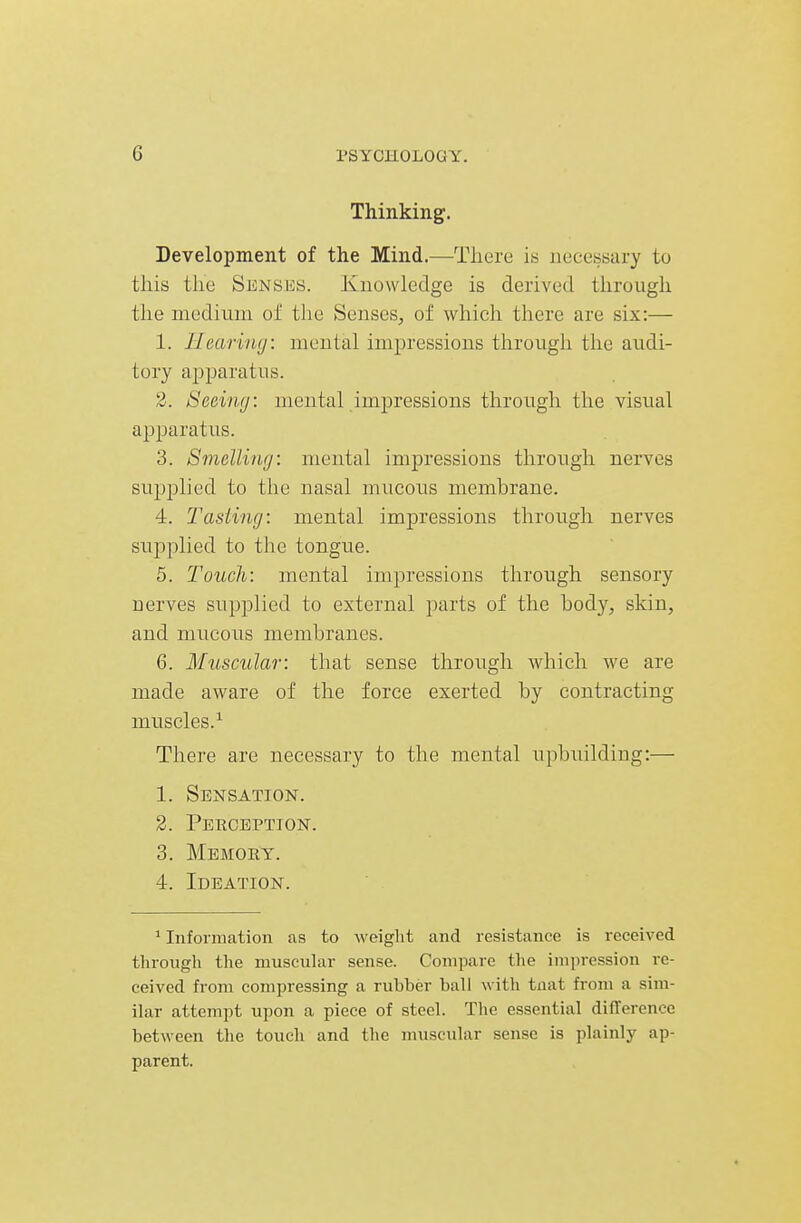 Thinking. Development of the Mind.—There is necessary to this tlie Senses. Knowledge is derived through the medium of the Senses, of which there are six:— 1. Hearing: mental impressions through the audi- tory apparatus. 3. Seeimj: mental impressions through the visual apparatus. 3. Smelliuij: mental impressions through nerves sujjplied to the nasal mucous membrane. 4. 2'asiing: mental impressions through nerves supplied to the tongue. 5. Touch: mental impressions through sensory nerves supplied to external parts of the body, skin, and mucous membranes. 6. Muscular: that sense through which we are made aware of the force exerted by contracting muscles.^ There are necessary to the mental upbuilding:— 1. Sensation. 2. Perception. 3. Memory. 4. Ideation. ^Information as to weiglit and resistance is received through the muscular sense. Compare the impression re- ceived from compressing a rubber ball with tnat from a sim- ilar attempt upon a piece of steel. The essential difference between the touch and the muscular sense is plainly ap- parent.