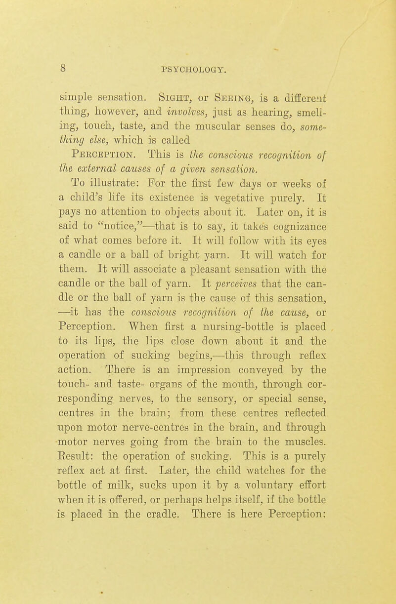 simple sensation. Sight, or Seeing, is a different tiling, llo^veve^, and involves, just as liearing, smell- ing, touch, taste, and the muscular senses do, some- thing else, which is called Peeception. This is the conscious recogniiion of the external causes of a given sensation. To illustrate: For the first few days or weeks of a child's life its existence is vegetative purely. It pays no attention to ohjects ahout it. Later on, it is said to notice,-—that is to say, it takes cognizance of what comes before it. It will follow with its eyes a candle or a ball of bright yarn. It will watch for them. It will associate a pleasant sensation with the candle or the ball of yarn. It perceives that the can- dle or the ball of yarn is the cause of this sensation, —^it has the conscious recognition of the cause, or Perception. When first a nursing-bottle is placed to its lijDS, the lips close down about it and the operation of sucking begins,—this through reflex action. There is an impression conveyed by the touch- and taste- organs of the mouth, through cor- responding nerves, to the sensory, or special sense, centres in the brain; from these centres reflected upon motor nerve-centres in the brain, and through •motor nerves going from the brain to the muscles. Eesult: the operation of sucking. This is a purely reflex act at first. Later, the child watches for the bottle of milk, sucks upon it by a voluntary effort when it is offered, or perhaps helps itself, if the bottle is placed in the cradle. There is here Perception: