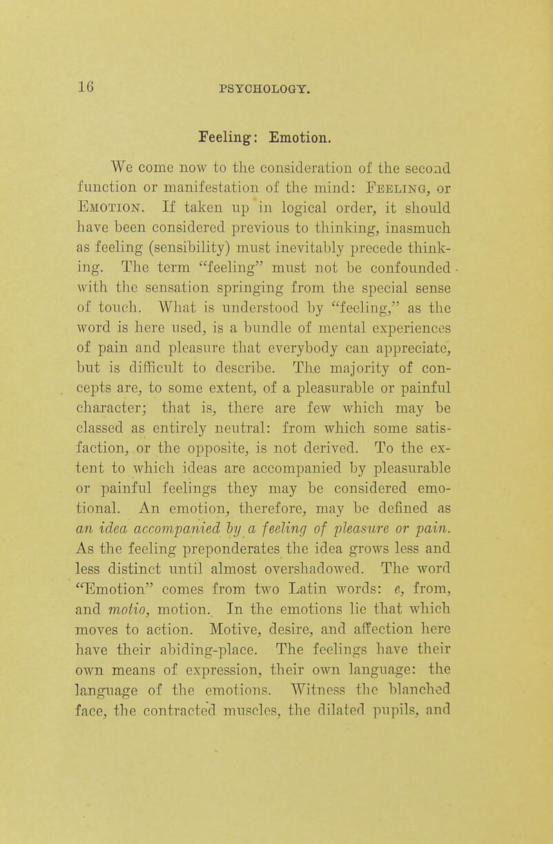 Feeling: Emotion. We come now to the consideration of the second function or manifestation of the mind: Feeling, or Emotion. If taken up in logical order, it should have been considered previous to thinking, inasmuch as feeling (sensibility) must inevitably precede think- ing. The term feeling must not be confounded with the sensation springing from the special sense of touch. What is understood by feeling, as the word is here used, is a bundle of mental experiences of pain and pleasure that everybody can appreciate, but is difficult to describe. The majority of con- cepts are, to some extent, of a pleasurable or painful character; that is, there are few which may be classed as entirely neutral: from which some satis- faction, or the opposite, is not derived. To the ex- tent to which ideas are accompanied by pleasurable or painful feelings they may be considered emo- tional. An emotion, therefore, may be defined as an idea accompanied hy a feeling of pleasure or pain. As the feeling preponderates the idea grows less and less distinct until almost overshadowed. The word Emotion comes from two Latin words: e, from, and motio, motion. In the emotions lie that which moves to action. Motive, desire, and affection here have their abiding-place. The feelings have their own means of expression, their own language: the language of the emotions. Witness the blanched face, the contracted muscles, the dilated pupils, and