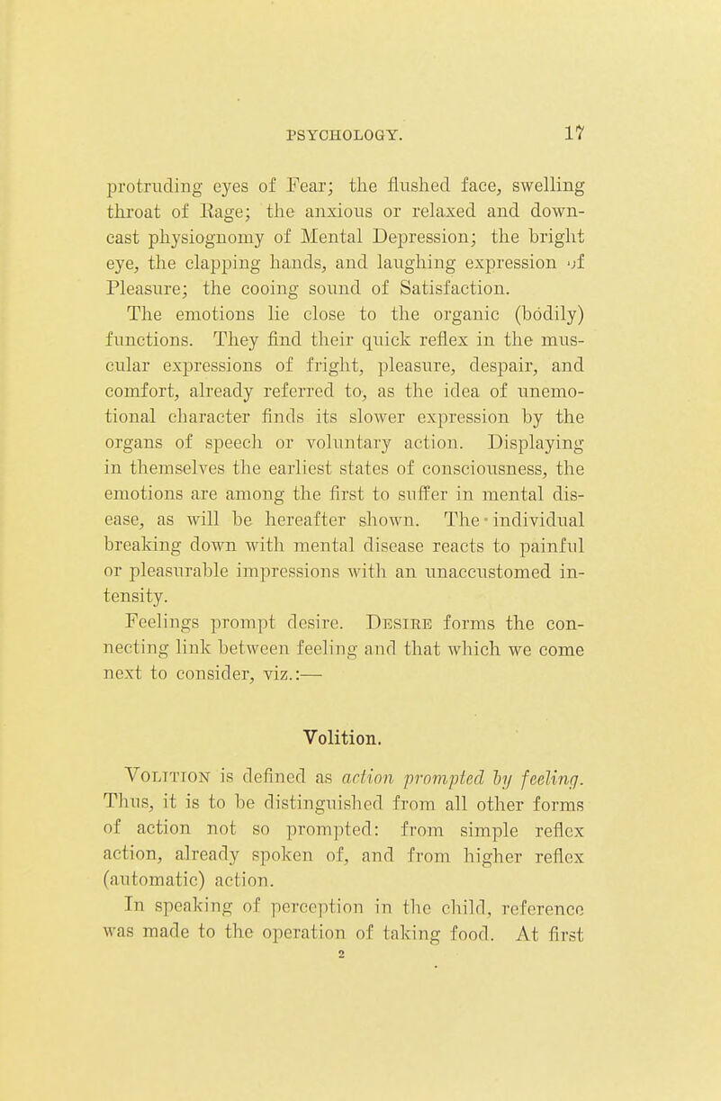 protnicling eyes of Fear; the flushed face, swelling throat of Eage; the anxious or relaxed and down- east physiognomy of Mental Depression; the bright eye, the clapping hands, and laughing expression -jf Pleasure; the cooing sound of Satisfaction. The emotions lie close to the organic (bodily) functions. They find their quick reflex in the mus- cular expressions of fright, pleasure, despair, and comfort, already referred to, as the idea of unemo- tional character finds its slower expression by the organs of speech or voluntary action. Displaying in themselves the earliest states of consciousness, the emotions are among the first to suffer in mental dis- ease, as will be hereafter shown. The • individual breaking down with mental disease reacts to painful or pleasurable impressions with an unaccustomed in- tensity. Feelings prompt desire. Desire forms the con- necting link between feeling and that which we come next to consider, viz.:— Volition. Volition is defined as action prompted h/ feeling. Thus, it is to be distinguished from all other forms of action not so prompted: from simple reflex action, already spoken of, and from higher reflex (automatic) action. In speaking of perception in the child, reference was made to the operation of taking food. At first 2