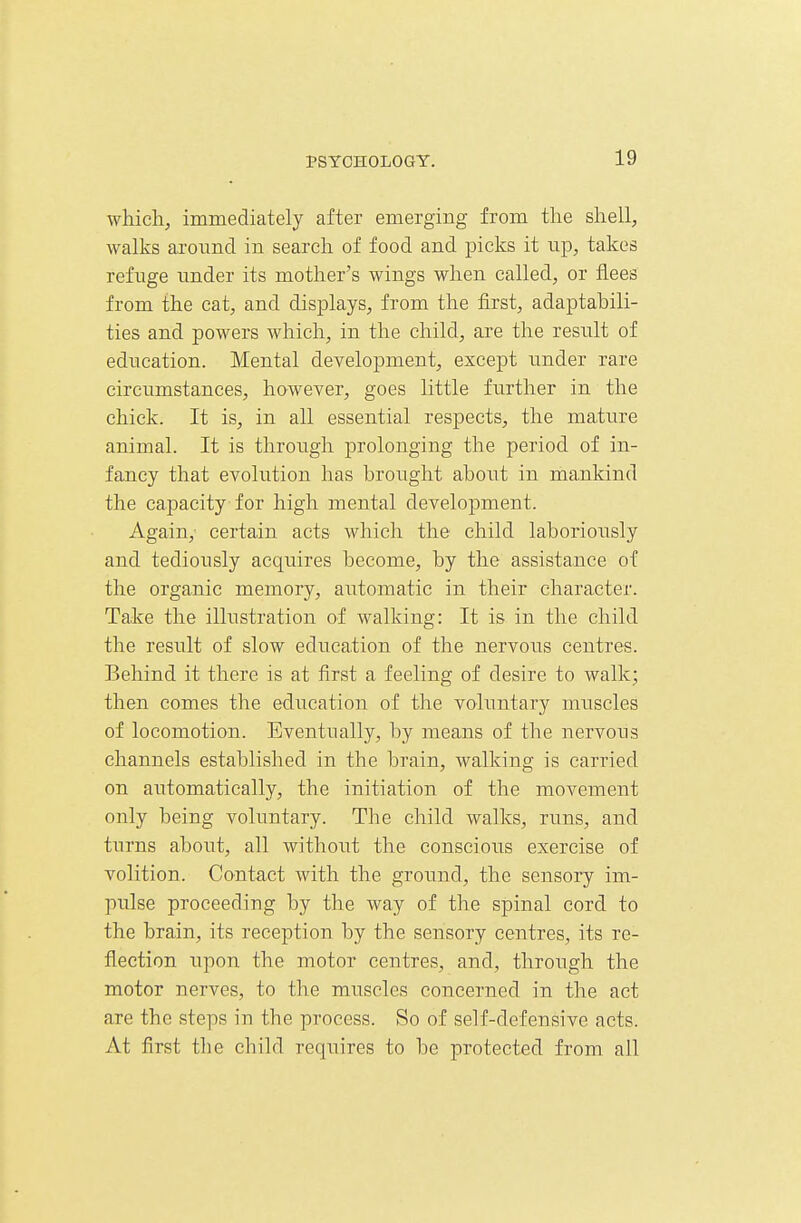 which, immediately after emerging from the shell, walks aroimd in search of food and picks it np, takes refuge under its mother's wings when called, or flees from the cat, and displays, from the first, adaptabili- ties and powers which, in the child, are the result of education. Mental development, except nnder rare circumstances, however, goes little further in the chick. It is, in all essential respects, the mature animal. It is through prolonging the period of in- fancy that evolution has brought aboiTt in mankind the capacity for high mental development. Again, certain acts which the child laboriously and tediously acquires become, by the assistance of the organic memory, automatic in their character. Take the illustration of walking: It is in the child the result of slow education of the nervous centres. Behind it there is at first a feeling of desire to walk; then comes the education of the voluntary muscles of locomotion. Eventually, by means of the nervous channels established in the brain, walking is carried on automatically, the initiation of the movement only being voluntary. The child walks, runs, and turns about, all without the conscioiis exercise of volition. Contact with the ground, the sensory im- pulse proceeding by the way of the spinal cord to the brain, its reception by the sensory centres, its re- flection upon the motor centres, and, through the motor nerves, to the muscles concerned in the act are the steps in the process. So of self-defensive acts. At first the child requires to be protected from all