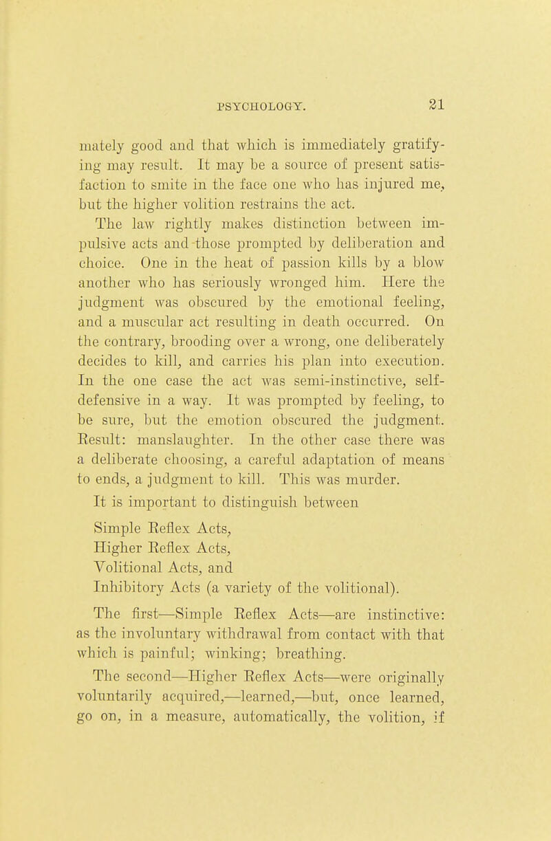 mately good and that which is immediately gratify- ing may result. It may be a source of present satis- faction to smite in the face one who has injured me, but the higher volition restrains the act. The law rightly makes distinction between im- pulsive acts and-those prompted by deliberation and choice. One in the heat of passion kills by a blow another who has seriously wronged him. Here the judgment was obscured by the emotional feeling, and a muscular act resulting in death occurred. On the contrary, brooding over a wrong, one deliberately decides to kill, and carries his plan into execution. In the one case the act was semi-instinctive, self- defensive in a way. It was prompted by feeling, to be sure, but the emotion obscured the judgment. Result: manslaughter. In the other case there was a deliberate choosing, a careful adaptation of means to ends, a judgment to kill. This was murder. It is important to distinguish between Simple Eeiiex Acts, Higher Reflex Acts, Volitional Acts, and Inhibitory Acts (a variety of the volitional). The first—Simple Reflex Acts—are instinctive: as the involuntary withdrawal from contact with that which is painful; winking; breathing. The second—Higher Reflex Acts—were originally voluntarily acquired,—learned,—but, once learned, go on, in a measure, automatically, the volition, if