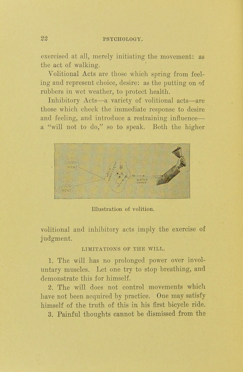 exercised at all, merely initiating the movement: as the act of walking. Volitional Acts are those which spring from feel- ing and represent choice, desire: as the putting on of rubbers in wet weather, to jjrotect health. Inhibitory Acts—a variety of volitional acts—are those wliich check the immediate response to desire and feeling, and introduce a restraining influence— a will not to do, so to speak. Both the higher Illustration of volition. volitional and inhibitory acts imply the exercise of judgment. LIMITATIONS OF THE AVILL. 1. The will has no prolonged power over invol- untary muscles. Let one try to stop breathing, and demonstrate this for himself. 2. The will does not control movements which have not been acquired by practice. One may satisfy himself of the truth of this in his first bicycle ride. 3. Painful thoughts cannot be dismissed from the