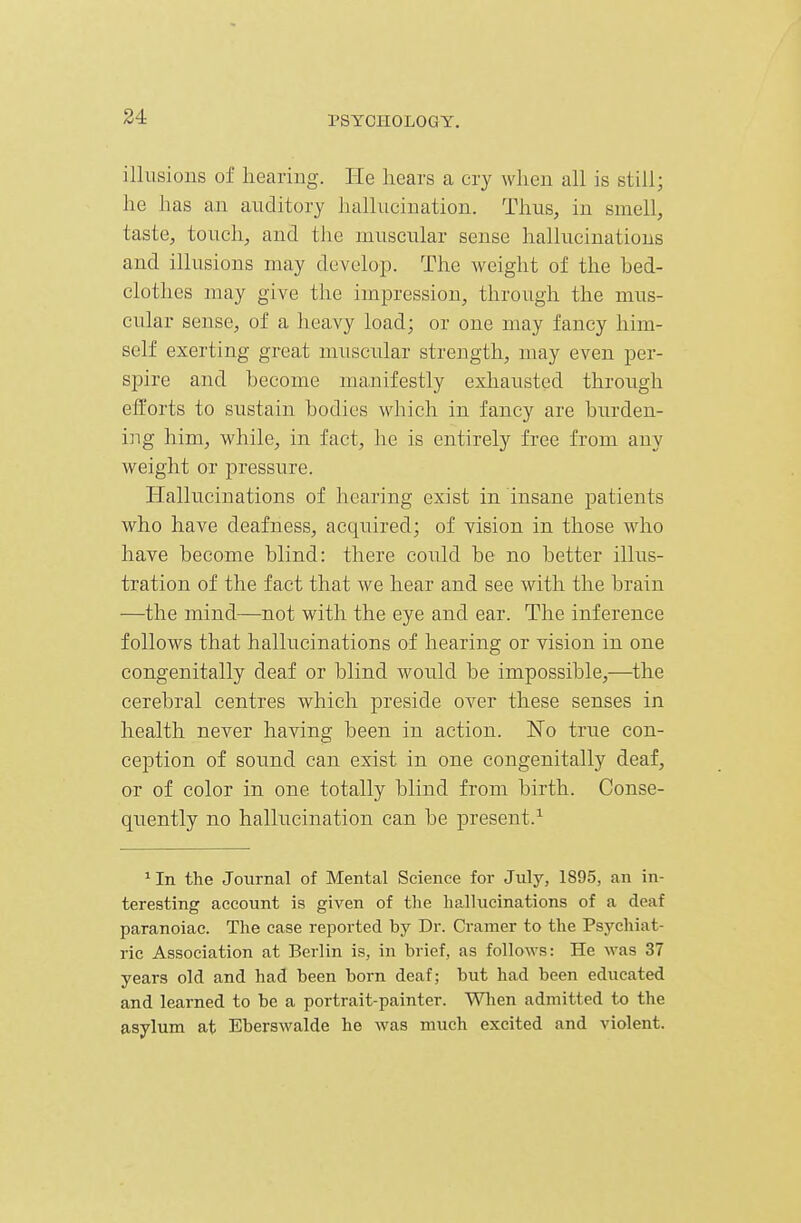 34 illusions of hearing. He hears a cry when all is still; he has an auditory hallucination. Thus, in smell, taste, touch, and the muscular sense hallucinations and illusions may develop. The weight of the hed- clothes may give the impression, through the mus- cular sense, of a heavy load; or one may fancy him- self exerting great muscular strength, may even per- spire and become manifestly exhausted through efforts to sustain bodies which in fancy are burden- ing him, while, in fact, he is entirely free from any weight or pressure. Hallucinations of hearing exist in insane patients who have deafness, acquired; of vision in those who have become blind: there could be no better illus- tration of the fact that we hear and see with the brain —the mind—not with the eye and ear. The inference follows that hallucinations of hearing or vision in one congenitally deaf or blind would be impossible,—the cerebral centres which preside over these senses in health never having been in action. No true con- ception of sound can exist in one congenitally deaf, or of color in one totally blind from birth. Conse- quently no hallucination can be present.^ 'In the Journal of Mental Science for July, 1895, an in- teresting account is given of the hallucinations of a deaf paranoiac. The case reported by Dr. Cramer to the Psychiat- ric Association at Berlin is, in brief, as follows: He was 37 years old and had been born deaf; but had been educated and learned to be a portrait-painter. When admitted to the asylum at Eberswalde he was much excited and violent.
