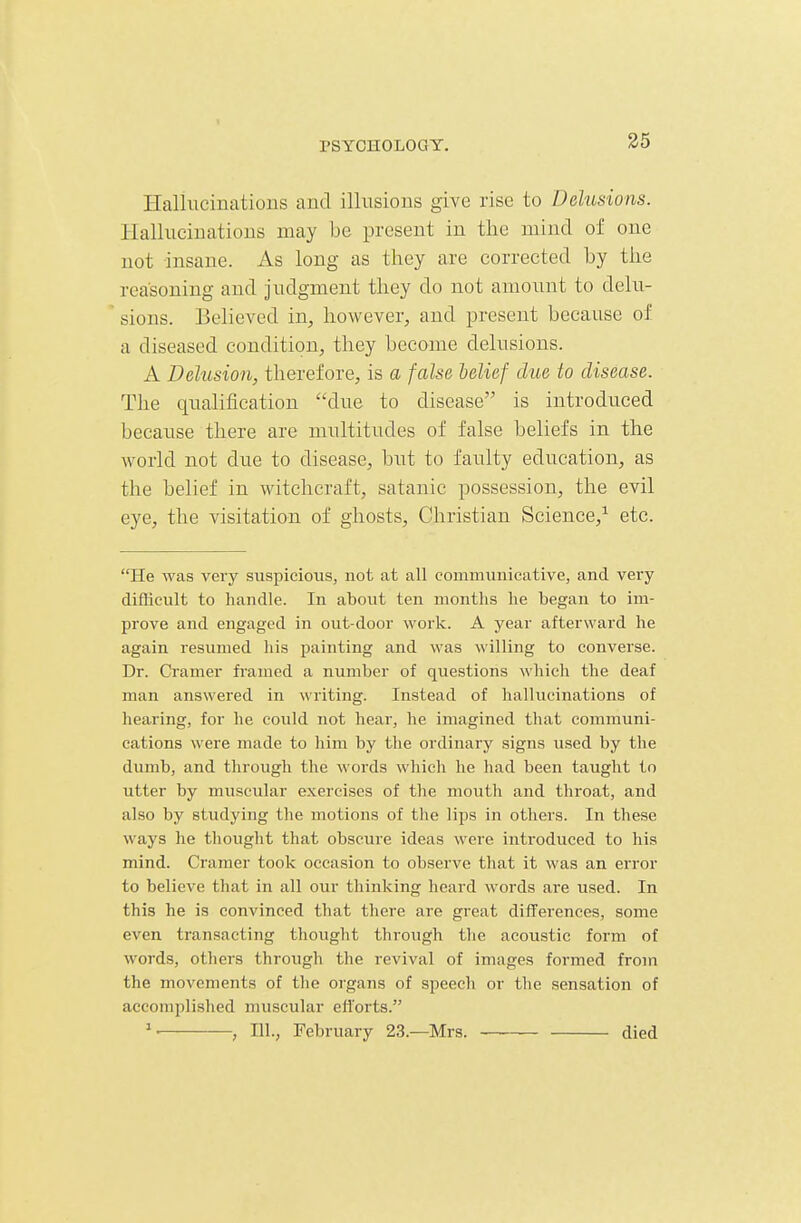 Halliiciuations and illusions give rise to Delusions. Ilalluciuatious may be present in the mind of one not insane. As long as they are corrected by the reasoning and judgment they do not amount to delu- sions. Believed in, however, and present because of a diseased condition, they become delusions. A Delusion, therefore, is a false lelief due to disease. The qualification due to disease is introduced because there are multitudes of false beliefs in the world not due to disease, but to faulty education, as the belief in witchcraft, satanic possession, the evil eye, the visitation of ghosts, Christian Science,^ etc. He was very suspicious, not at all communicative, and very difficult to handle. In about ten months he began to im- prove and engaged in out-door work. A year afterward he again resumed his painting and was willing to converse. Dr. Cramer framed a number of questions which the deaf man answered in \\riting. Instead of hallucinations of hearing, for he could not hear, he imagined that cojnmuni- cations were made to him by the ordinary signs used by the dumb, and through the words which he had been taught to utter by muscular exercises of the mouth and throat, and also by studying the motions of the lips in others. In these ways he thought that obscure ideas were introduced to his mind. Cramer took occasion to observe that it was an error to believe that in all our thinking heard words are used. In this he is convinced that there are great differences, some even transacting thought through the acoustic form of words, others through the revival of images formed from the movements of the organs of speech or the sensation of accomplished muscular efiorts. ^- , HI., February 23.—Mrs. died