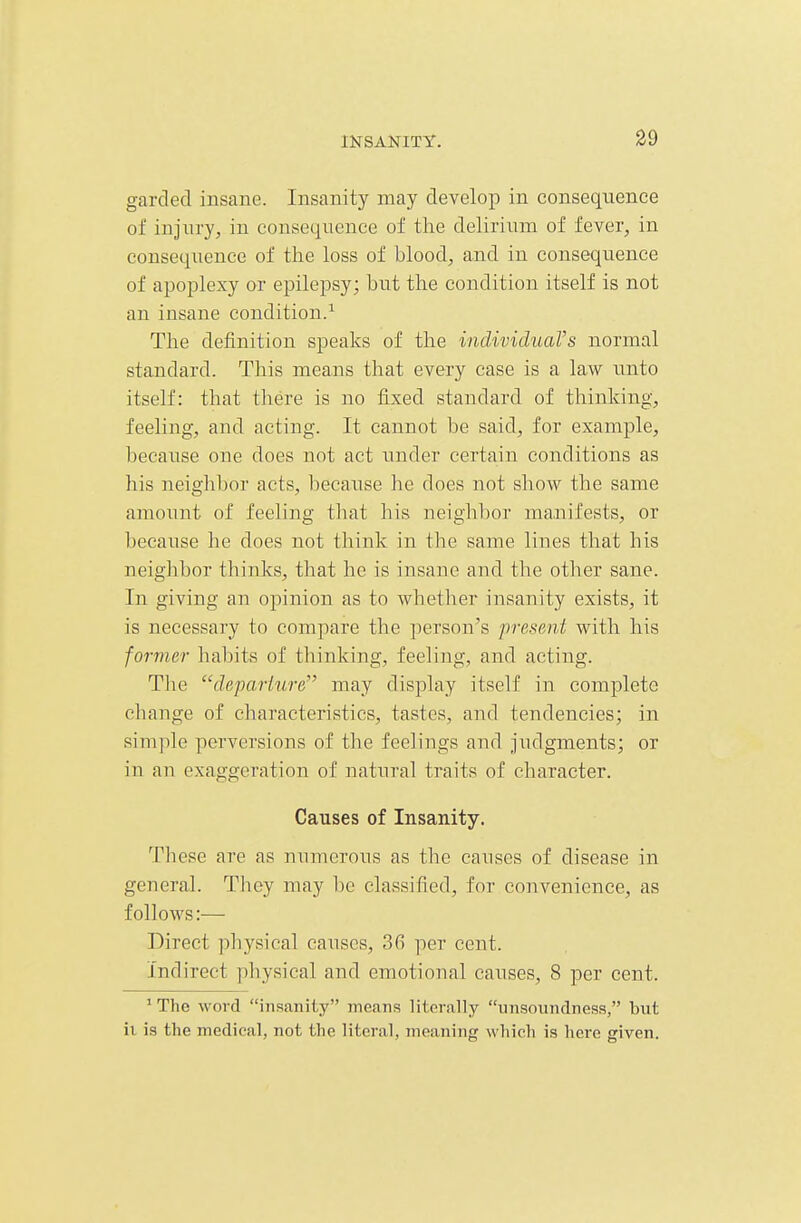 garded insane. Insanity may develop in consequence of injury, in consequence of the delirium of fever, in consequence of the loss of blood, and in consequence of apoplexy or epilepsy; but the condition itself is not an insane condition.^ The definition speaks of the individuaVs normal standard. This means that every case is a law unto itself: that there is no fixed standard of thinking, feeling, and acting. It cannot be said, for example, because one does not act under certain conditions as his neighbor acts, becaxise he does not show the same amount of feeling tliat his neighbor manifests, or because he does not think in the same lines that his neighbor thinks, that he is insane and the other sane. In giving an opinion as to whether insanity exists, it is necessary to compare the person's present with his former habits of thinking, feeling, and acting. The departure may display itself in complete cbange of characteristics, tastes, and tendencies; in sim])le perversions of the feelings and jiidgments; or in an exaggeration of natural traits of character. Causes of Insanity. These are as numerous as the causes of disease in general. They may be classified, for convenience, as follows:— Direct physical causes, 36 per cent. Indirect physical and emotional causes, 8 per cent. ' The word insanity meanf? literally unsoundness, but it is the medical, not the literal, meaning which is here given.