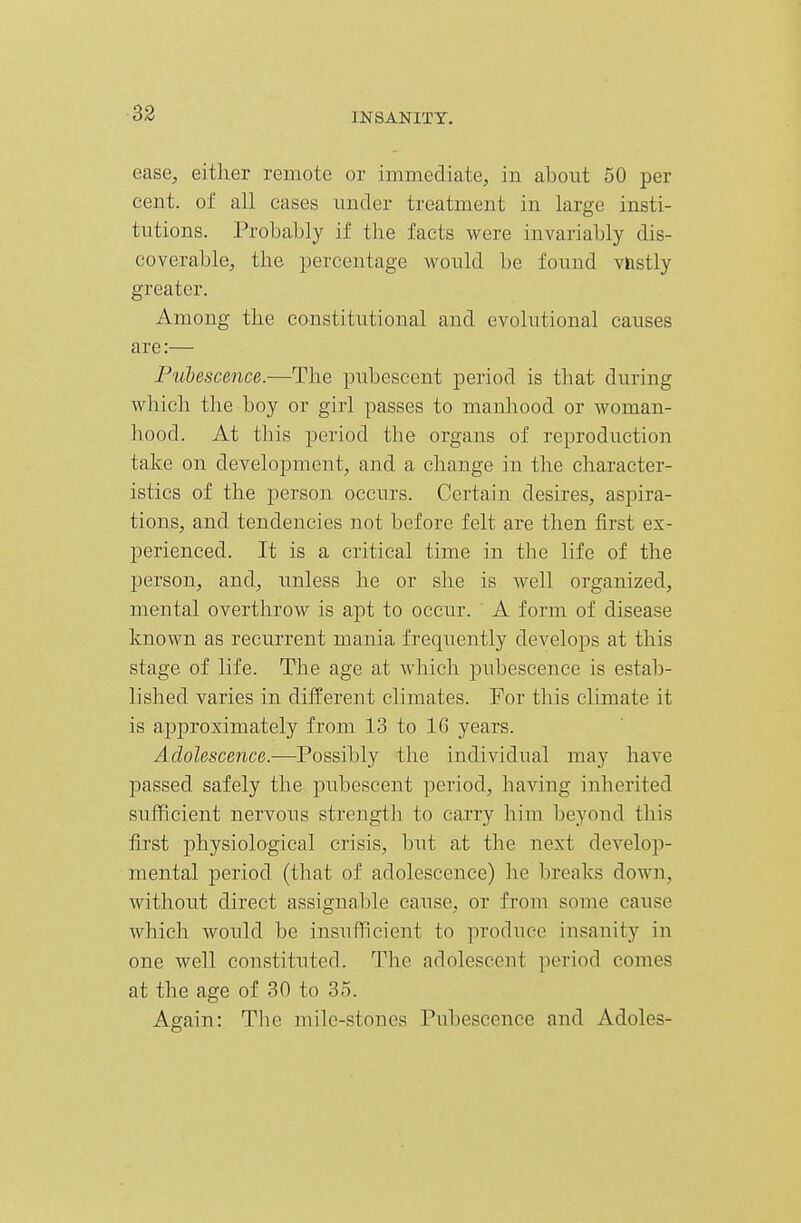 ease, either remote or immediate, in about 50 per cent, of all cases under treatment in large insti- tutions. Probably if the facts were invariably dis- coverable, the percentage would be found vnstly greater. Among the constitutional and evolutional causes are:— Pubescence.-—The pubescent period is that during which the boy or girl passes to manhood or woman- hood. At this period the organs of reproduction take on development, and a change in the character- istics of the person occurs. Certain desires, aspira- tions, and tendencies not before felt are then first ex- perienced. It is a critical time in the life of the person, and, unless he or she is well organized, mental overthrow is apt to occur. A form of disease known as recurrent mania frequently develops at this stage of life. The age at which pubescence is estab- lished varies in different climates. For this climate it is approximately from 13 to 16 years. Adolescence.—Possibly the individual may have passed safely the pubescent period, having inherited sufficient nervous strength to cai'ry him beyond this first physiological crisis, but at the next develop- mental period (that of adolescence) he breaks down, without direct assignable cause, or from some cause which would be insufficient to produce insanity in one well coustituted. The adolescent period comes at the age of 30 to 35. Again: Tbe mile-stones Pubescence and Adoles-