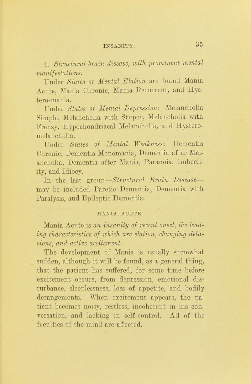 4. Structural hrain disease, with prominent mental manifestations. Under States of Mental Illation are found Mania Acute, Mania Chronic, Mania Eecurrent, and Hys- tero-mania. Under States of Mental Depression: Melancholia Simple, Melancholia with Stupor, Melancholia with Frenzy, Hypochondriacal Melancholia, and Hystero- melancholia. • Under States of Mental Wealcness: Dementia Chronic, Dementia Monomania, Dementia after Mel- ancholia, Dementia after Mania., Paranoia, Imbecil- ity, and Idiocy. In the last group—Structural Brain Disease— may be included Paretic Dementia, Dementia with Paralysis, and Epileptic Dementia. MANIA ACUTE. Mania Acute is an insanity of recent onset, the lead- ing characteristics of which are elation, changing delu- sions, and active excitement. The development of Mania is xisually somewhat sudden, although it will be foimd, as a general thing, that the patient has suffered, for some time before excitement occurs, from depression, emotional dis- turbance, sleeplessness, loss of appetite, and bodily derangements. When excitement appears, the pa- tient becomes noisy, restless, incoherent in his con- versation, and lacking in self-control. All of the f};culties of the mind are affected.
