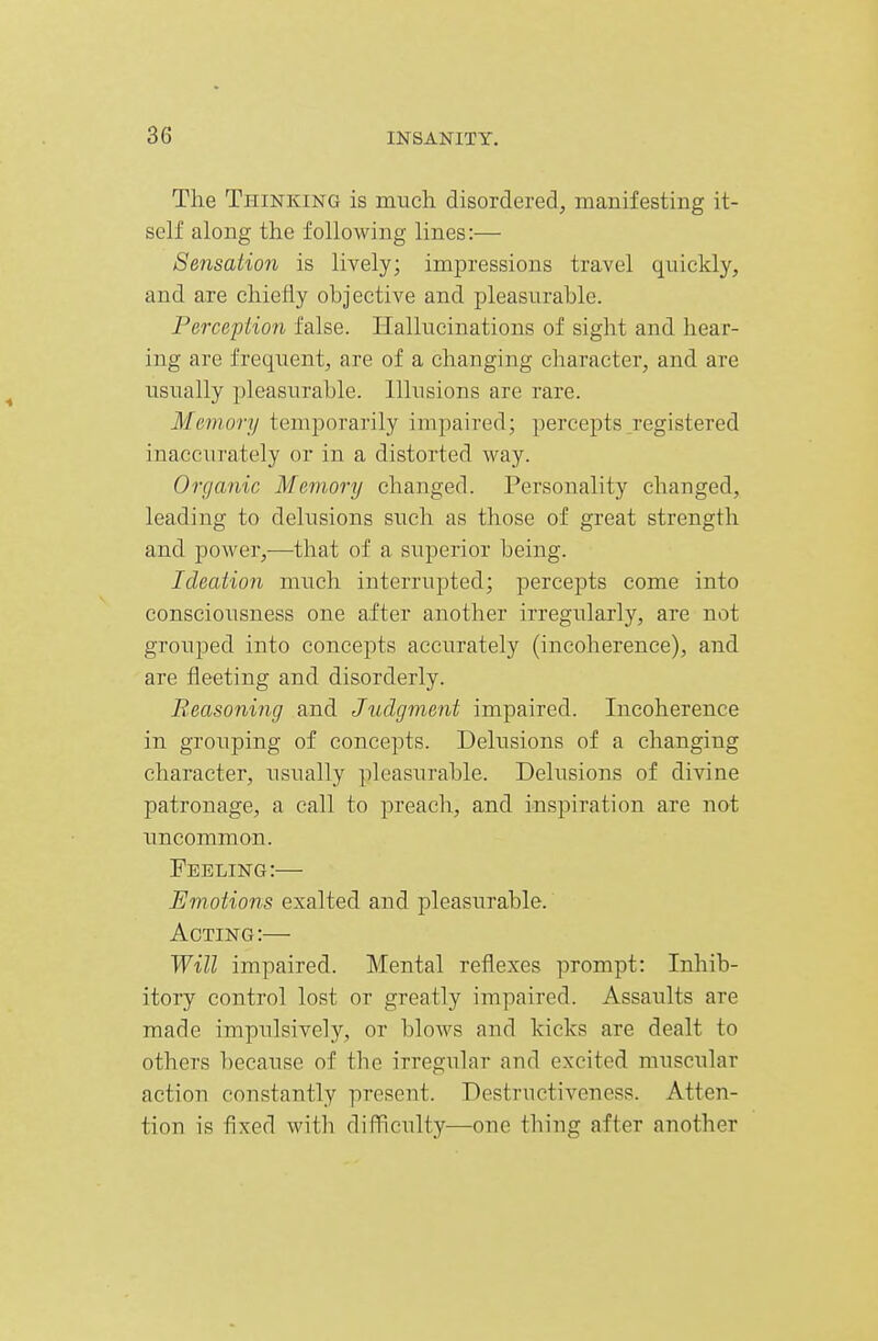 The Thinking is much disordered, manifesting it- self along the following lines:— Sensation is lively; impressions travel quickly, and are chiefly objective and pleasurable. Perception false. Hallucinations of sight and hear- ing are frequent, are of a changing character, and are usually pleasurable. Illusions are rare. Memory temporarily impaired; percepts _registered inacciirately or in a distorted way. Organic Memory changed. Personality changed, leading to delusions such as those of great strength and power,—that of a superior being. Ideation much interrupted; percepts come into consciousness one after another irregularly, are not grouped into concepts accurately (incoherence), and are fleeting and disorderly. Reasoning and Judgment impaired. Incoherence in grouping of concepts. Delusions of a changing character, usually pleasurable. Delusions of divine patronage, a call to preach, and inspiration are not uncommon. Feeling:— Emotions exalted and pleasurable. Acting:— Will impaired. Mental reflexes prompt: Inhib- itory control lost or greatly impaired. Assaults are made impulsively, or blows and kicks are dealt to others because of the irregular and excited muscular action constantly present. Destructiveness. Atten- tion is fixed with difficulty—one thing after another