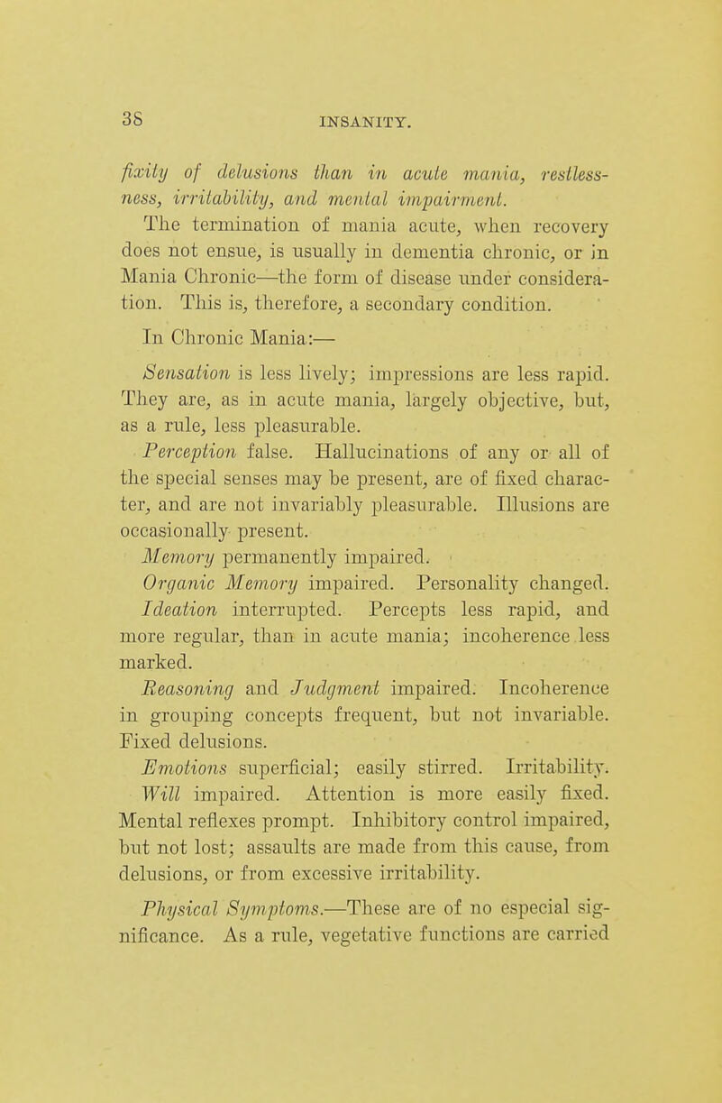 fixiiy of delusions than in acule mania, resiless- ness, irritability, and menial impairment. The termination of mania acute, when recovery does not ensue, is usually in dementia chronic, or in Mania Chronic—the form of disease under considera- tion. This is, therefore, a secondary condition. In Chronic Mania:— Sensation is less lively; impressions are less rapid. They are, as in acute mania, largely objective, hut, as a rule, less pleasurable. Perception false. Hallucinations of any or all of the special senses may be present, are of fixed charac- ter, and are not invariably pleasurable. Illusions are occasionally present. Memory permanently impaired. Organic Memory impaired. Personality changed. Ideation interrupted. Percepts less rapid, and more regular, than in acute mania; incoherence less marked. Reasoning and Judgment impaired. Incoherence in grouping concepts frequent, but not invariable. Fixed delusions. Emotions supei*ficial; easily stirred. Irritability. Will impaired. Attention is more easily fixed. Mental reflexes prompt. Inhibitory control impaired, but not lost; assaults are made from this cause, from delusions, or from excessive irritability. Physical Symptoms.—These are of no especial sig- nificance. As a rule, vegetative functions are carried