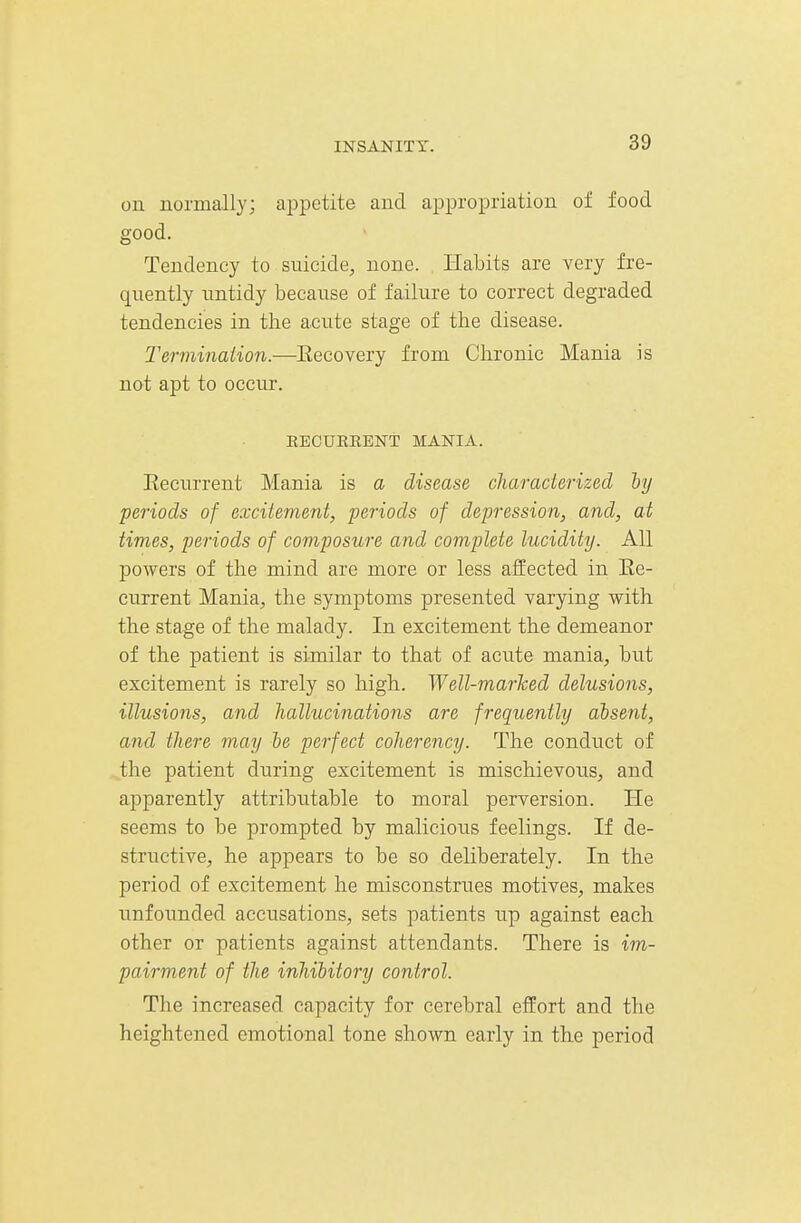on normally; appetite and ai^propriation of food good. Tendency to suicide, none. Habits are very fre- quently untidy because of failure to correct degraded tendencies in the acute stage of the disease. Terminaiion.—Eecovery from Chronic Mania is not apt to occur. EECURKENT MANIA. Eecurrent Mania is a disease characterized by periods of excitement, periods of depression, and, at times, periods of composure and complete lucidity. All powers of the mind are more or less affected in Ee- current Mania, the symptoms presented varying with the stage of the malady. In excitement the demeanor of the patient is similar to that of acute mania, but excitement is rarely so high. Well-marked delusions, illusions, and hallucinations are frequently absent, and there may be perfect coherency. The conduct of the patient during excitement is mischievous, and apparently attributable to moral perversion. He seems to be prompted by malicious feelings. If de- structive, he appears to be so deliberately. In the period of excitement he misconstrues motives, makes unfounded accusations, sets patients up against each other or patients against attendants. There is im- pairment of the inhibitory control. The increased capacity for cerebral effort and the heightened emotional tone shown early in the period