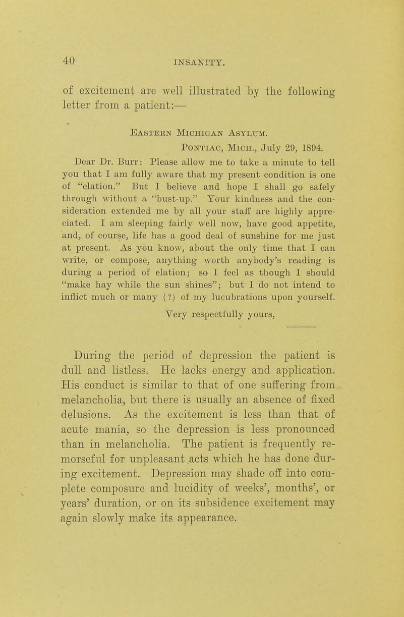 of excitement are well illustrated by the following letter from a patient:— Eastern Michigan Asylum. PONTIAC, Mich., July 29, 1894. Dear Dr. Burr: Please allow me to take a minute to tell you that I am fully aware that my present condition is one of elation. But I believe and hope I shall go safely through without a bust-up. Your kindness and the con- sideration extended me by all your staff are highly appre- ciated. I am sleeping fairly well now, have good appetite, and, of course, life has a good deal of sunshine for me just at present. As you know, about the only time that I can write, or compose, anything worth anybody's reading is during a period of elation; so I feel as though I should make hay while the sun shines; but I do not intend to inflict much or many (?) of my lucubrations upon yourself. Very respectfully yours, During the period of depression the patient is dull and listless. He lacks energy and application. His conduct is similar to that of one suffering frojn melancholia^ but there is usually an absence of fixed delusions. As the excitement is less than that of acute mania,, so the depression is less pronounced than in melancholia. The patient is frequently re- morseful for unpleasant acts which he has done dur- ing excitement. Depression may shade off into coia- plete composure and lucidity of weeks', months', or years' duration, or on its subsidence excitement may again slowly make its appearance.