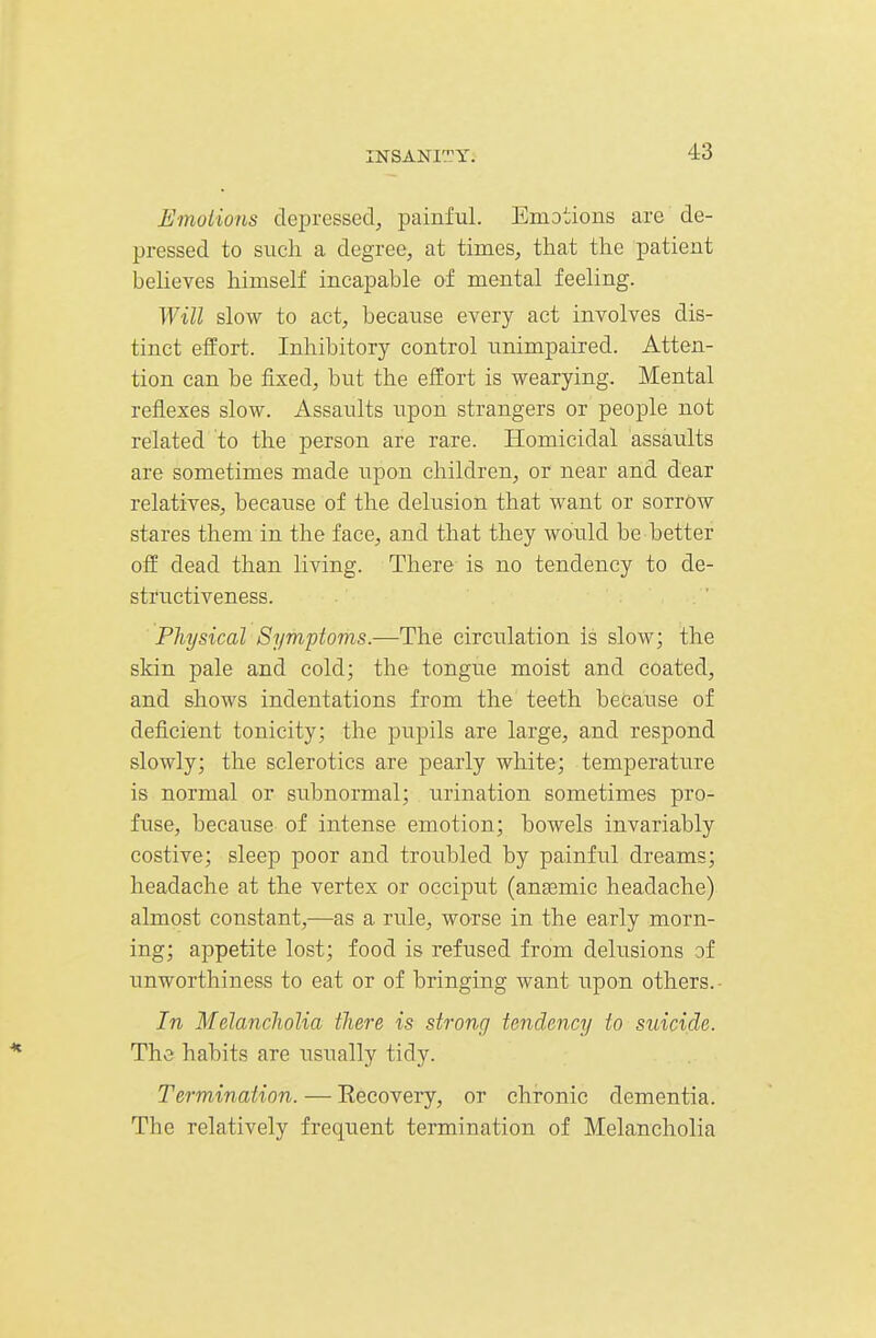 Emoiions depressed, painful. Emotions are de- pressed to sucli a degree, at times, that the patient believes himself incapable of mental feeling. Will slow to act, because every act involves dis- tinct effort. Inhibitory control unimpaired. Atten- tion can be fixed, but the effort is wearying. Mental reflexes slow. Assaults upon strangers or people not related to the person are rare. Homicidal assaults are sometimes made upon children, or near and dear relatives, because of the delusion that want or sorrow stares them in the face, and that they would be better off dead than living. There is no tendency to de- structiveness. Physical Symptoms.—The circulation is slow; the skin pale and cold; the tongue moist and coated, and shows indentations from the teeth because of deficient tonicity; the pupils are large, and respond slowly; the sclerotics are pearly white; temperature is normal or subnormal; urination sometimes pro- fuse, because of intense emotion; bowels invariably costive; sleep poor and troubled by painful dreams; headache at the vertex or occiput (ansemic headache) almost constant,—as a rule, worse in the early morn- ing; appetite lost; food is refused from delusions of unworthiness to eat or of bringing want upon others.- In Melancliolia there is strong tendency to suicide. The habits are usually tidy. Termination. — Eecovery, or chronic dementia. The relatively frequent termination of Melancholia