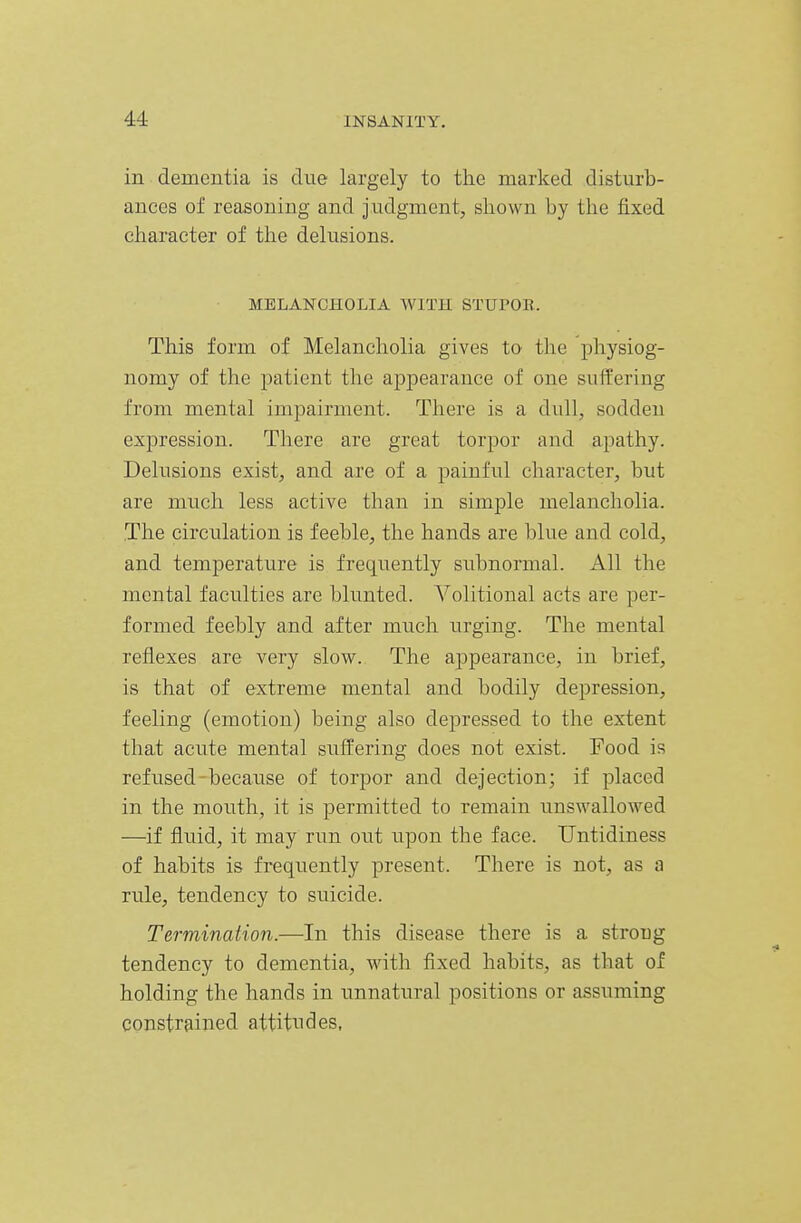 in dementia is due largely to the marked disturb- ances of reasoning and judgment, shown by the fixed character of the delusions. MELANCHOLIA AVITH STUPOR. This form of Melancholia gives to the physiog- nomy of the patient the appearance of one suffering from mental imj)airment. There is a dull, sodden expression. There are great torpor and apathy. Delusions exist, and are of a painful character, but are much less active than in simple melancholia. The circulation is feeble, the hands are blue and cold, and temperature is frequently subnormal. All the mental faculties are blunted. Volitional acts are per- formed feebly and after much urging. The mental reflexes are very slow. The appearance, in brief, is that of extreme mental and bodily depression, feeling (emotion) being also depressed to the extent that acute mental suffering does not exist. Food is refused because of torpor and dejection; if placed in the mouth, it is permitted to remain unswallowed —if fluid, it may run out upon the face. Untidiness of habits is frequently present. There is not, as a rule, tendency to suicide. Termination.—In this disease there is a strong tendency to dementia, with fixed habits, as that of holding the hands in unnatural positions or assuming constrained attitudes.