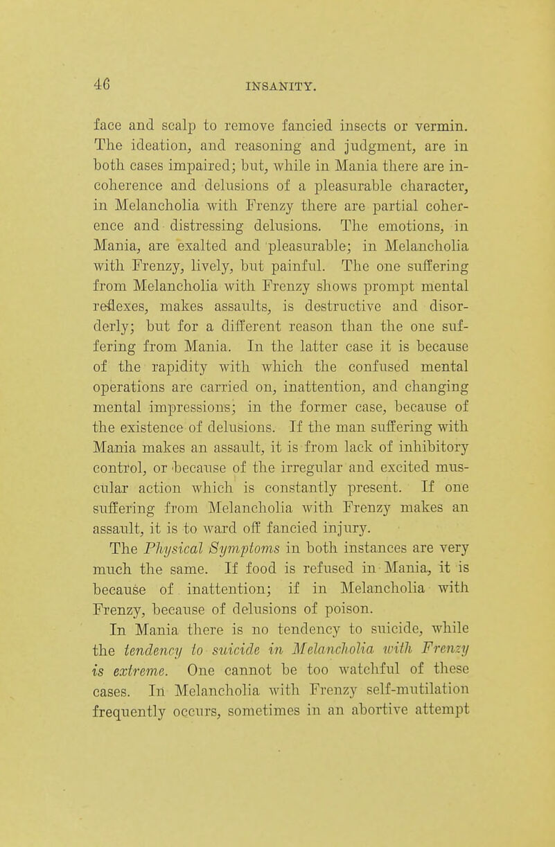 face and scalp to remove fancied insects or vermin. The ideation, and reasoning and judgment, are in both cases impaired; but, while in Mania there are in- coherence and delusions of a pleasurable character, in Melancholia with Frenzy there are partial coher- ence and distressing delusions. The emotions, in Mania, are exalted and pleasurable; in Melancholia with Frenzy, lively, but painful. The one suffering from Melancholia with Frenzy shows prompt mental reflexes, makes assaults, is destructive and disor- derly; but for a different reason than the one suf- fering from Mania. In the latter case it is because of the rapidity with which the confused mental operations are carried on, inattention, and changing mental impressions; in the former case, because of the existence of delusions. If the man suffering with Mania makes an assault, it is from lack of inhibitory control, or 'because of the irregular and excited mus- cular action which is constantly present. If one suffering from Melancholia with Frenzy makes an assault, it is to ward off fancied injury. The Physical Symptoms in both instances are very much the same. If food is refused in Mania, it is because of inattention; if in Melancholia with Frenzy, because of delusions of poison. In Mania there is no tendency to suicide, while the tendency to suicide in MelanclwUa with Frenzy is extreme. One cannot be too watchful of these cases. In Melancholia with Frenzy self-mutilation frequently occurs, sometimes in an abortive attempt