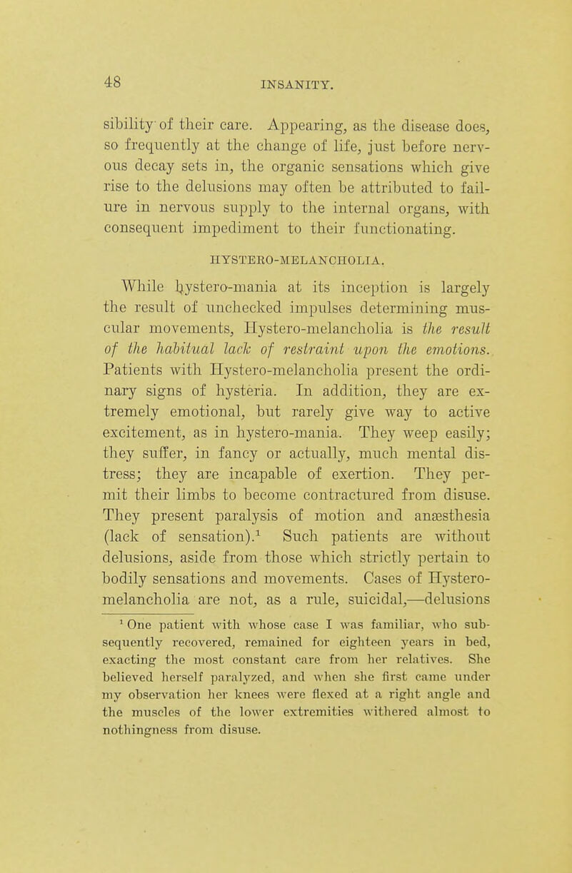sibility of their care. Appearing, as the disease does, so frequently at the change of life, just before nerv- ous decay sets in, the organic sensations which give rise to the delusions may often be attributed to fail- ure in nervous supply to the internal organs, with consequent impediment to their functionating. HYSTERO-MBLANCHOLIA. Wliile Ijystero-mania at its inception is largely the result of unchecked impulses determining mus- cular movements, Hystero-melancholia is the result of the habitual lack of restraint upon the emotions. Patients with Hystero-melancholia present the ordi- nary signs of hysteria. In addition, they are ex- tremely emotional, but rarely give way to active excitement, as in hystero-mania. They weep easily; they suffer, in fancy or actually, much mental dis- tress; they are incapable of exertion. They per- mit their limbs to become contractured from disuse. They present paralysis of motion and anaesthesia (lack of sensation).Such patients are without delusions, aside from those which strictly pertain to bodily sensations and movements. Cases of Hystero- melancholia are not, as a rule, suicidal,—delusions ' One patient with whose case I was familiar, who sub- sequently recovered, remained for eighteen years in bed, exacting the most constant care from her relatives. She believed herself paralyzed, and when she first came under my observation her knees were flexed at a right angle and the muscles of the lower extremities withered almost to nothingness from disuse.