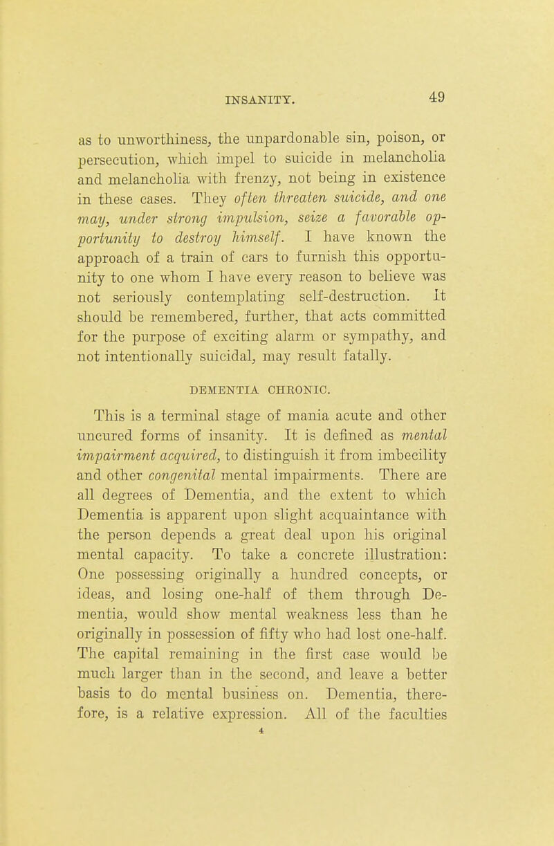 as to unworthiness, the unpardonable sin, poison, or persecution, which impel to suicide in melancholia and melancholia with frenzy, not being in existence in these cases. They often threaten suicide, and one may, under strong impulsion, seize a favorable op- portunity to destroy himself. I have known the approach of a train of cars to furnish this opportu- nity to one whom I have every reason to believe was not seriously contemplating self-destruction. It should be remembered, further, that acts committed for the purpose of exciting alarm or sympathy, and not intentionally suicidal, may result fatally. DEMENTIA CHRONIC. This is a terminal stage of mania acute and other uncured forms of insanity. It is defined as mental impairment acquired, to distinguish it from imbecility and other congenital mental impairments. There are all degrees of Dementia, and the extent to which Dementia is apparent upon slight acquaintance with the person depends a great deal upon his original mental capacity. To take a concrete illustration: One possessing originally a hundred concepts, or ideas, and losing one-half of them through De- mentia, would show mental weakness less than he originally in possession of fifty who had lost one-half. The capital remaining in the first case would be much larger than in the second, and leave a better basis to do mental business on. Dementia, there- fore, is a relative expression. All of the faculties