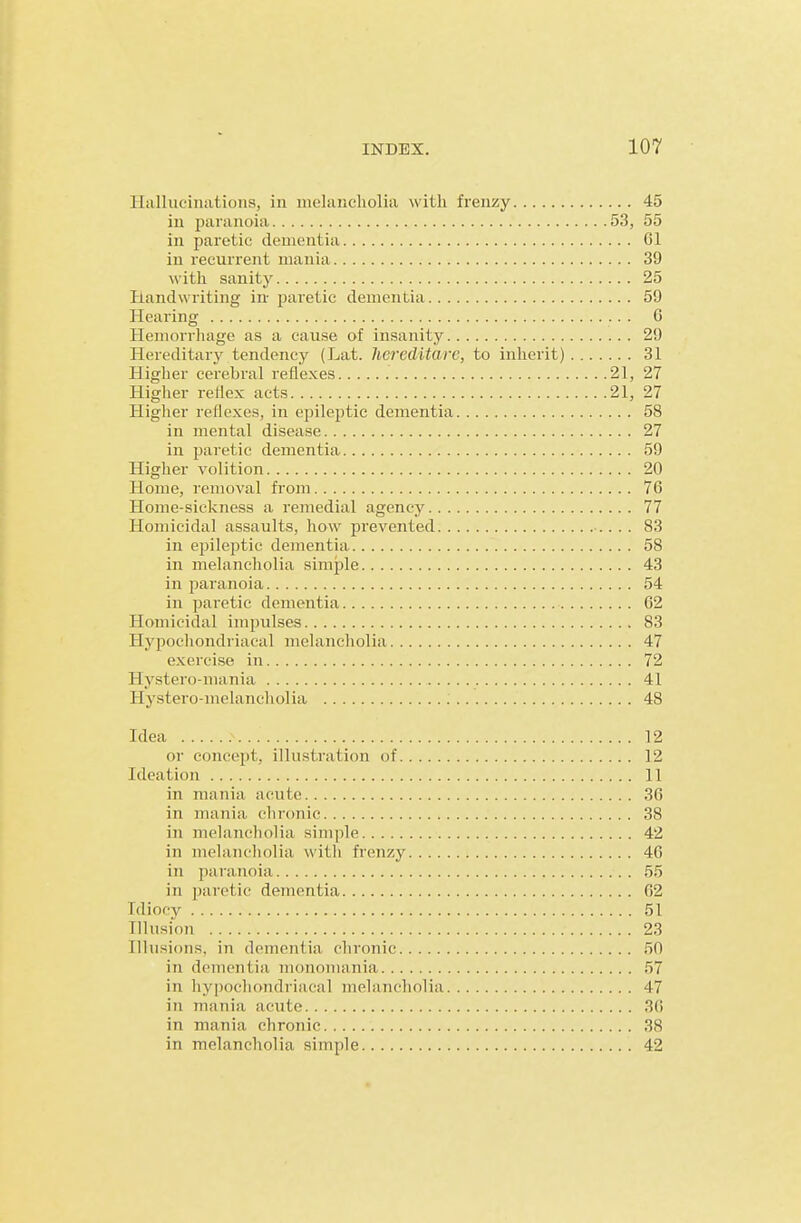 Hallucinations, in malancliolia with frenzy 45 in paranoia 53, 55 in paretic dementia 61 in recurrent mania 39 with sanity 25 Handwriting in paretic dementia 59 Hearing G Hemorrhage as a cause of insanity 29 Hereditary tendency (Lat. Iiereditare, to inherit) 31 Higher cerebral reflexes 21, 27 Higher reflex acts 21, 27 Higher reflexes, in epileptic dementia 58 in mental disease 27 in jjaretic dementia 59 Higher volition 20 Home, removal from 76 Home-sickness a remedial agency 77 Homicidal assaults, how prevented 83 in epileptic dementia 58 in melancholia simple 43 in paranoia 54 in paretic dementia 62 Homicidal impulses 83 Hypocliondriacal melancholia 47 exercise in 72 Hystero-mania 41 Hystero-melancholia 48 Idea 12 or concept, illustration of 12 Ideation 1 in mania acute 3G in mania chronic 38 in melancholia simple 42 in melancholia with frenzy 46 in paranoia 55 in paretic dementia 62 Idiocy 51 Illusion 23 Illusions, in dementia chronic 50 in dementia mononuxnia 5 in hypochondriacal melancholia 4' in mania acute 3( in mania chronic 3f