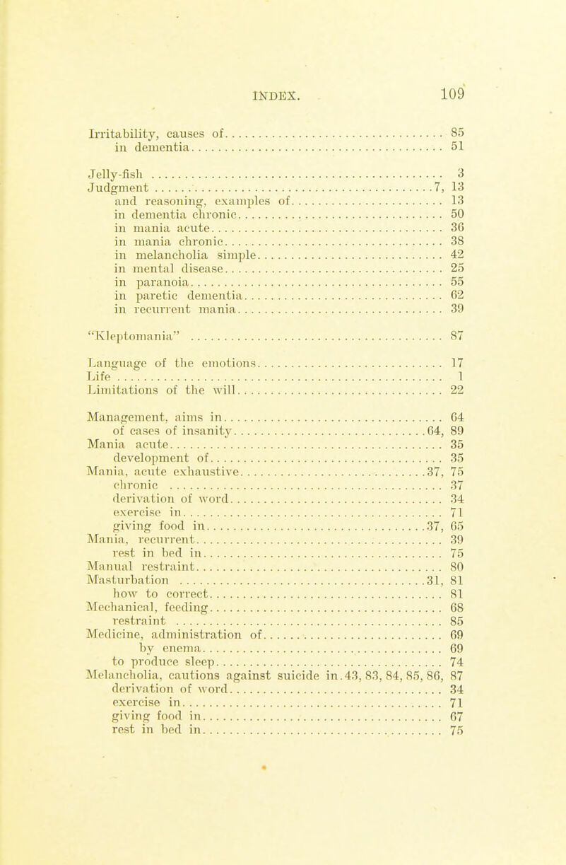 Irritability, causes of 85 in dementia 51 Jelly-fish 3 Judgment 7, 13 and reasoning, examples of 13 in dementia chronic 50 in mania acute 36 in mania chronic 38 in melancholia simple 42 in mental disease 25 in paranoia 55 in paretic dementia 62 in reeurient mania 39 Klejitomania 87 Language of the emotions 17 Life' 1 Limitations of the will 22 Management, aims in 64 of cases of insanity 64, 89 Mania acute 35 development of 35 Mania, acute exhaustive 37, 75 chronic 37 derivation of word 34 exercise in 71 giving food in 37, 65 Mania, recurrent 39 rest in bed in 75 Manual restraint 80 Masturbation 31, 81 how to correct 81 Mechanical, feeding 68 restraint 85 Medicine, administration of 69 by enema 69 to produce sleep 74 Melancholia, cautions against suicide in. 43, 83, 84, 85, 86, 87 derivation of word 34 exer(nse in 71 giving food in 67 rest in bed in 75