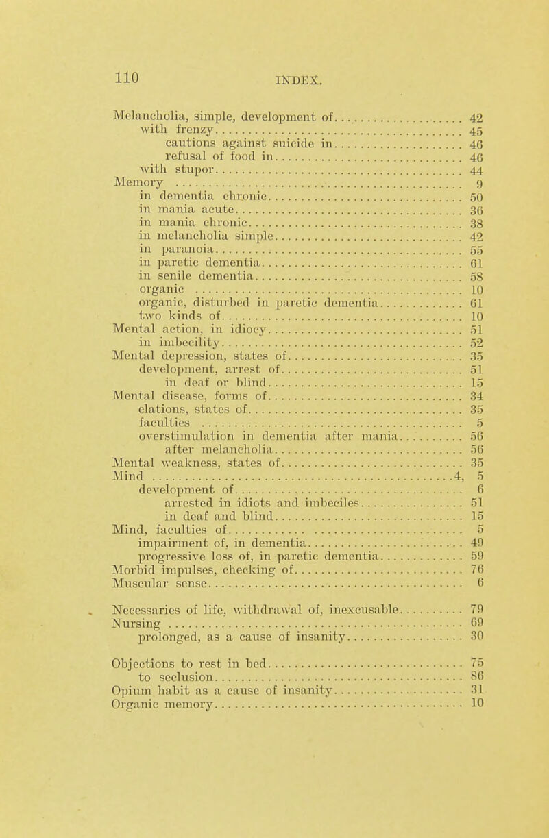 Melancholia, simple, development of 42 with frenzy 45 cautions against suicide in 4G refusal of food in 4G ■with stupor 44 Memory 9 in dementia chronic 50 in mania acute 36 in mania chronic 38 in melancliolia simple 42 in paranoia 55 in paretic dementia 01 in senile dementia 58 organic 10 organic, disturbed in paretic dementia 61 two kinds of 10 Mental action, in idiocy 51 in imbecility 52 Mental depression, states of 35 development, arrest of 51 in deaf or blind 15 Mental disease, forms of 34 elations, states of 35 faculties 5 overstimulation in dementia after mania 56 after melancholia 56 Mental weakness, states of 35 Mind 4, 5 development of 6 arrested in idiots and imbeciles 51 in deaf and blind 15 Mind, faculties of 5 impairment of, in dementia 49 progressive loss of, in paretic dementia 59 Morbid impulses, checking of 76 Muscular sense 6 Necessaries of life, withdrawal of, inexcusable 79 Nursing 69 prolonged, as a cause of insanity 30 Objections to rest in bed 75 to seclusion SO Opium habit as a cause of insanity 31 Organic memory 10