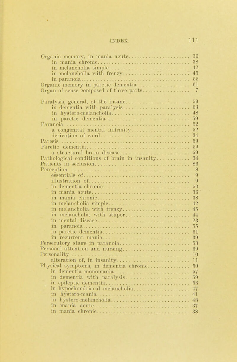 Organic memory, in mania acute 3G in mania chronic 38 in melancholia simple 42 in melancholia with frenzy '. 45 in paranoia 55 Organic memory in paretic dementia 01 Organ of sense composed of three parts 7 Paralysis, general, of the insane 59 in dementia with paralysis G3 in hystero-melancliolia 48 in paretic deinentia 59 Paranoia 52 a congenital mental infirmity 52 derivation of word 34 Paresis 59 Paretic dementia 59 a structural brain disease 59 Pathological conditions of brain in insanity 34 Patients in seclusion 86 Perception 8 essentials of 9 illustration of 9 in dementia chronic 50 in mania acute 3G in mania chronic 38 in melancholia simple 42 in melancholia with frenzy 45 in Tuelancholia with stupor 44 in mental disease 23 in paranoia 55 in paretic dementia 61 in recurrent mania 39 Persecutory stage in paranoia 53 Personal attention and nursing 69 Personality 10 alteration of, in insanity 11 Physical symptoms, in dementia chronic 50 in dementia monomania 57 in dementia with paralysis 59 in epileptic dementia 58 in hypochondriacal melancholia 47 in liystero-mania 41 in hystero-melancholia 48 in mania acute 37 in mania chronic 38