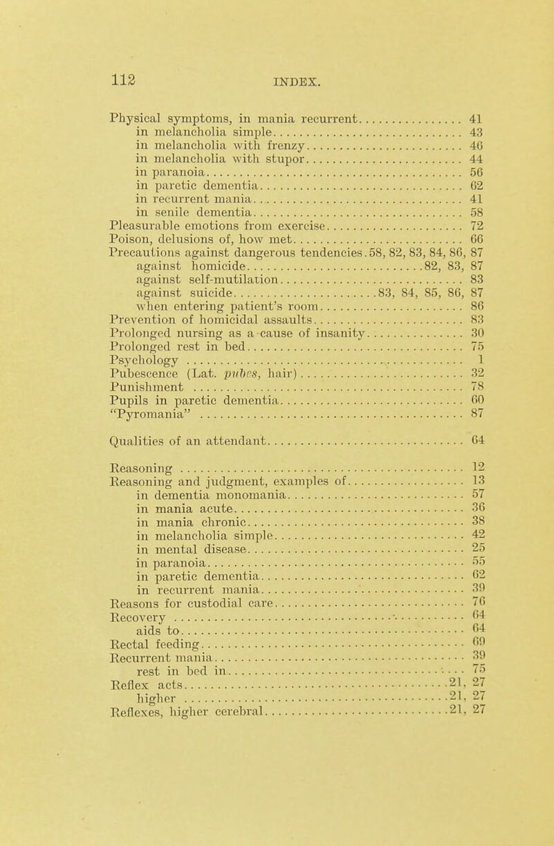 Physical symptoms, in mania recuri'ent 41 in melancholia simple 43 in melancholia with frenzy 40 in melancholia with stupoi 44 in paranoia 56 in paretic dementia 02 in recurrent mania. 41 in senile dementia 58 Pleasurable emotions from exercise 72 Poison, delusions of, how met GO Precautions against dangerous tendencies.58, 82, 83, 84, 86, 87 against homicide 82, 83, 87 against self-mutilation 83 against suicide 83, 84, 85, 86, 87 when entering patient's room 86 Prevention of homicidal assaults 83 Prolonged nursing as a cause of insanity. 30 Prolonged rest in bed 75 Psychology 1 Pubescence (Lat. puhcs, hair) 32 Punishment 78 Pupils in paretic dementia 60 Pyromania 87 Qualities of an attendant 64 Reasoning 12 Reasoning and judgment, examples of 13 in dementia monomania 57 in mania acute 36 in mania chronic 38 in melancholia simple 42 in mental disease 25 in paranoia ''5 in paretic dementia 62 in recurrent mania 3fl Reasons for custodial care 76 Recovery ■ ^4 aids to ^''t Rectal feeding fif* Recurrent mania 39 rest in bed in • • • ■ 75 Reflex acts 21. 27 higher 21. 27 Reflexes, higher cerebral 21, 27