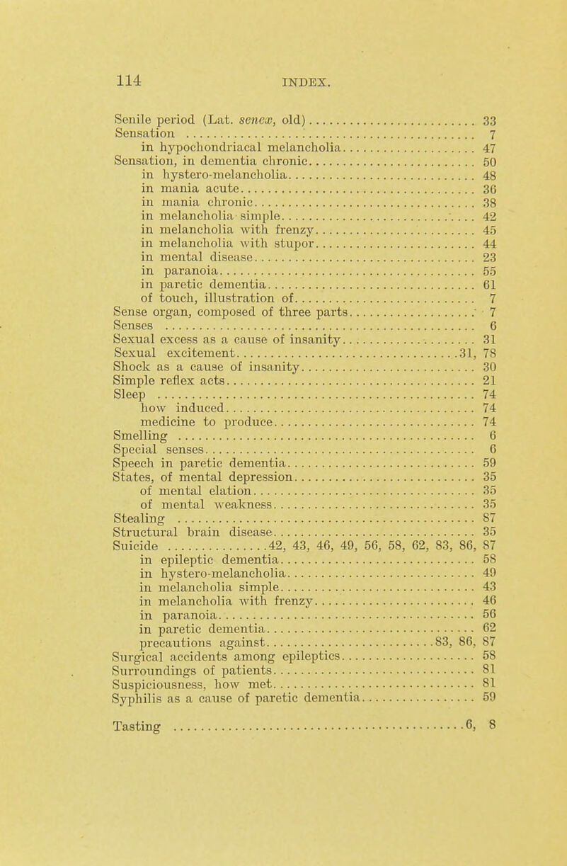 Senile period (Lat. senex, old) 33 Sensation 7 in hypochondriacal melancholia 47 Sensation, in dementia chronic 50 in hystero-melancholia 48 in mania acute 36 in mania chronic 38 in melancholia simple 42 in melancholia with frenzy 45 in melancholia with stupor 44 in mental disease 23 in paranoia 55 in paretic dementia 61 of touch, illustration of 7 Sense organ, composed of three parts 7 Senses 6 Sexual excess as a cause of insanity 31 Sexual excitement 31, 78 Shock as a cause of insanity 30 Simple reflex acts 21 Sleep 74 how induced 74 medicine to jn-oduce 74 Smelling 6 Special senses 6 Speech in paretic dementia 59 States, of mental depression 35 of mental elation 35 of mental weakness 35 Stealing 87 Structural brain disease 35 Suicide 42, 43, 46, 49, 56, 58, 62, 83, 86, 87 in epileptic dementia 58 in hystero-melancholia 49 in melancholia simple 43 in melancholia with frenzy 46 in paranoia 56 in paretic dementia 62 precautions against 83, 86, 87 Surgical accidents among epileptics 58 Surroundings of patients 81 Suspiciousness, how met 81 Syphilis as a cause of paretic dementia 59 Tasting 6, 8