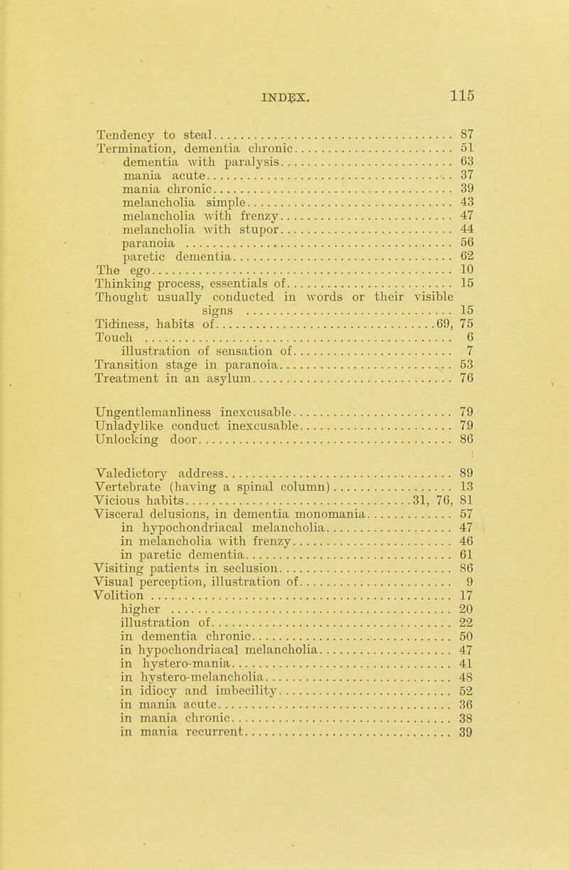 Tendency to steal 87 Termination, dementia clironic 51 dementia with, paralysis 63 mania acute 37 mania chronic 39 melancholia simple 43 melancholia with frenzy 47 melancholia with stupor 44 paranoia 56 paretic dementia 62 The ego 10 Thinking process, essentials of 15 Thought usually conducted in words or their visible signs 15 Tidiness, habits of 69, 75 Touch 6 illustration of sensation of 7 Transition stage in paranoia 53 Treatment in an asylum 76 Ungentlemanliness inexcusable 79 Unladylike conduct inexcusable 79 Unlocking door 86 Valedictory address 89 Vertebrate (having a spinal column) 13 Vicious habits 31, 76, 81 Visceral delusions, in dementia monomania 57 in hypochondriacal melancholia 47 in melancholia with frenzy 46 in paretic dementia 61 Visiting patients in seclusion 86 Visual perception, illustration of 9 Volition 17 higher 20 illustration of 22 in dementia chronic 50 in hypochondriacal melancholia 47 in hystero-mania 41 in hystero-melancholia 48 in idiocy and imbecility 52 in mania acute 36 in mania chronic 38 in mania recurrent 39