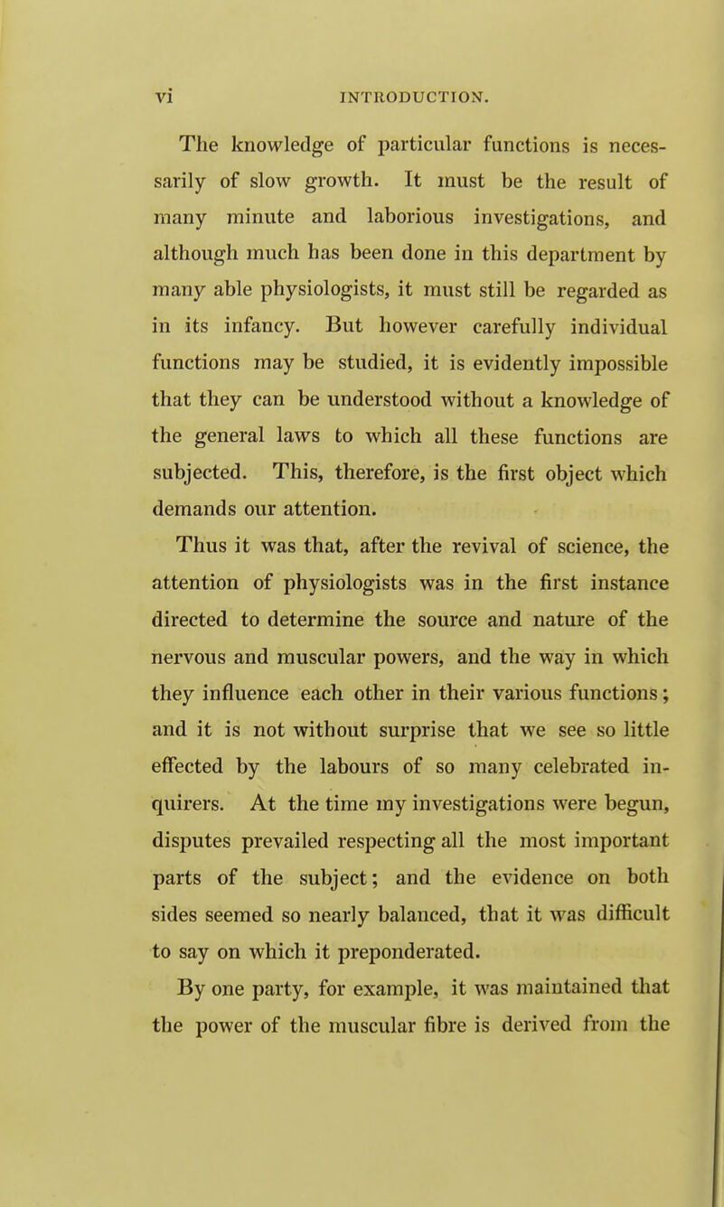 The knowledge of particular functions is neces- sarily of slow growth. It must be the result of many minute and laborious investigations, and although much has been done in this department by many able physiologists, it must still be regarded as in its infancy. But however carefully individual functions may be studied, it is evidently impossible that they can be understood without a knowledge of the general laws to which all these functions are subjected. This, therefore, is the first object which demands our attention. Thus it was that, after the revival of science, the attention of physiologists was in the first instance directed to determine the source and nature of the nervous and muscular powers, and the way in which they influence each other in their various functions; and it is not without surprise that we see so little effected by the labours of so many celebrated in- quirers. At the time my investigations were begun, disputes prevailed respecting all the most important parts of the subject; and the evidence on both sides seemed so nearly balanced, that it was difficult to say on which it preponderated. By one party, for example, it was maintained that the power of the muscular fibre is derived from the