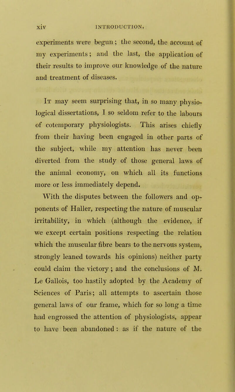experiments were begun; the second, the account of my experiments; and the last, the application of their results to improve our knowledge of the nature and treatment of diseases. It may seem surprising that, in so many physio- logical dissertations, I so seldom refer to the labours of cotemporary physiologists. This arises chiefly from their having been engaged in other parts of the subject, while my attention has never been diverted from the study of those general laws of the animal economy, on which all its functions more or less immediately depend. With the disputes between the followers and op- ponents of Haller, respecting the nature of muscular irritability, in which (although the evidence, if we except certain positions respecting the relation which the muscular fibre bears to the nervous system, strongly leaned towards his opinions) neither party could claim the victory; and the conclusions of M. Le Gallois, too hastily adopted by the Academy of Sciences of Paris; all attempts to ascertain those general laws of our frame, which for so long a time had engrossed the attention of physiologists, appear to have been abandoned: as if the nature of the