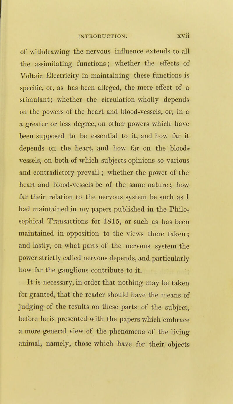 of withdrawing the nervous influence extends to all the assimilating functions; whether the effects of Voltaic Electricity in maintaining these functions is specific, or, as has been alleged, the mere effect of a stimulant; whether the circulation wholly depends on the powers of the heart and blood-vessels, or, in a a greater or less degree, on other powers which have been supposed to be essential to it, and how far it depends on the heart, and how far on the blood- vessels, on both of which subjects opinions so various and contradictory prevail; whether the power of the heart and blood-vessels be of the same nature; how far their relation to the nervous system be such as I had maintained in my papers published in the Philo- sophical Transactions for 1815, or such as has been maintained in opposition to the views there taken; and lastly, on what parts of the nervous system the power strictly called nervous depends, and particularly how far the ganglions contribute to it. It is necessary, in order that nothing may be taken for granted, that the reader should have the means of judging of the results on these parts of the subject, before he is presented with the papers which embrace a more general view of the phenomena of the living animal, namely, those which have for their objects