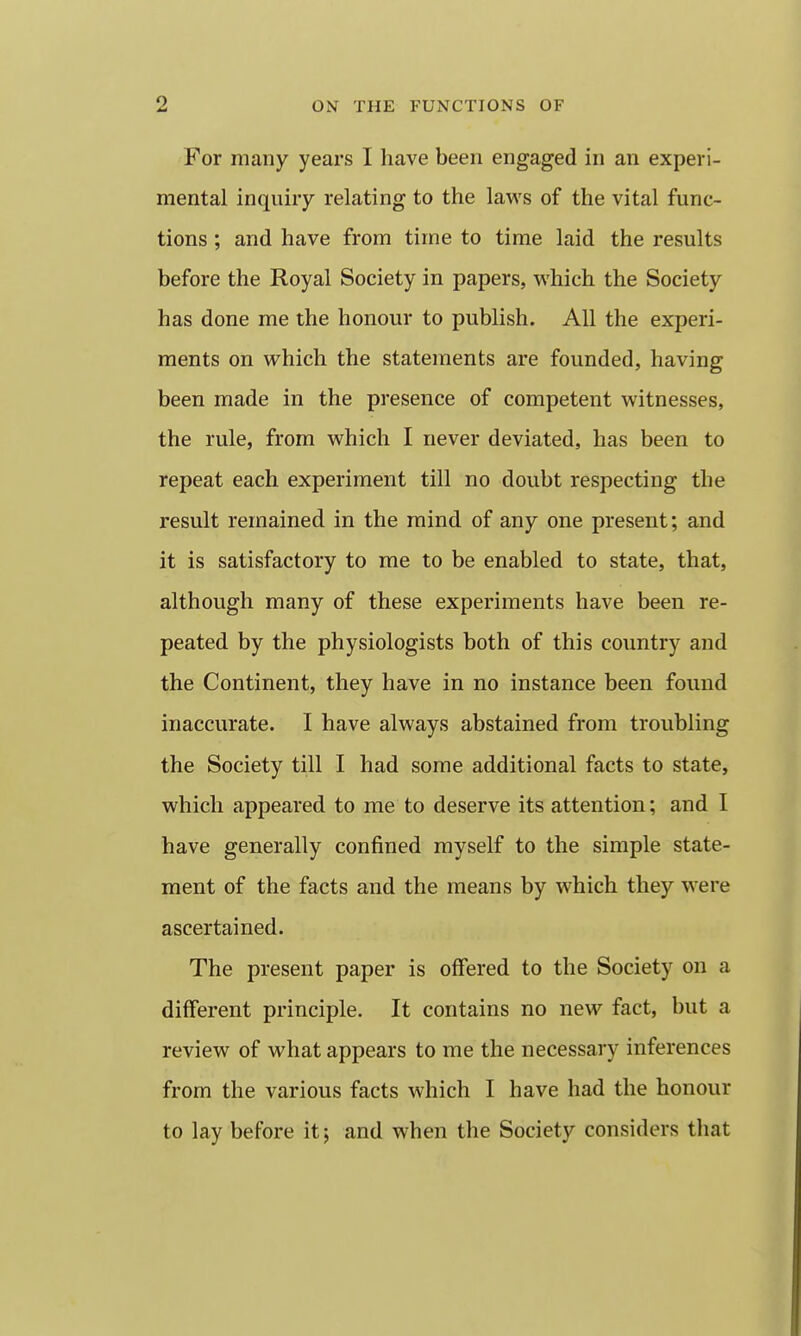 For many years I have been engaged in an experi- mental inquiry relating to the laws of the vital func- tions ; and have from time to time laid the results before the Royal Society in papers, which the Society has done me the honour to publish. All the experi- ments on which the statements are founded, having been made in the presence of competent witnesses, the rule, from which I never deviated, has been to repeat each experiment till no doubt respecting the result remained in the mind of any one present; and it is satisfactory to me to be enabled to state, that, although many of these experiments have been re- peated by the physiologists both of this country and the Continent, they have in no instance been found inaccurate. I have always abstained from troubling the Society till I had some additional facts to state, which appeared to me to deserve its attention; and I have generally confined myself to the simple state- ment of the facts and the means by which they were ascertained. The present paper is offered to the Society on a different principle. It contains no new fact, but a review of what appears to me the necessary inferences from the various facts which I have had the honour to lay before it; and when the Society considers that