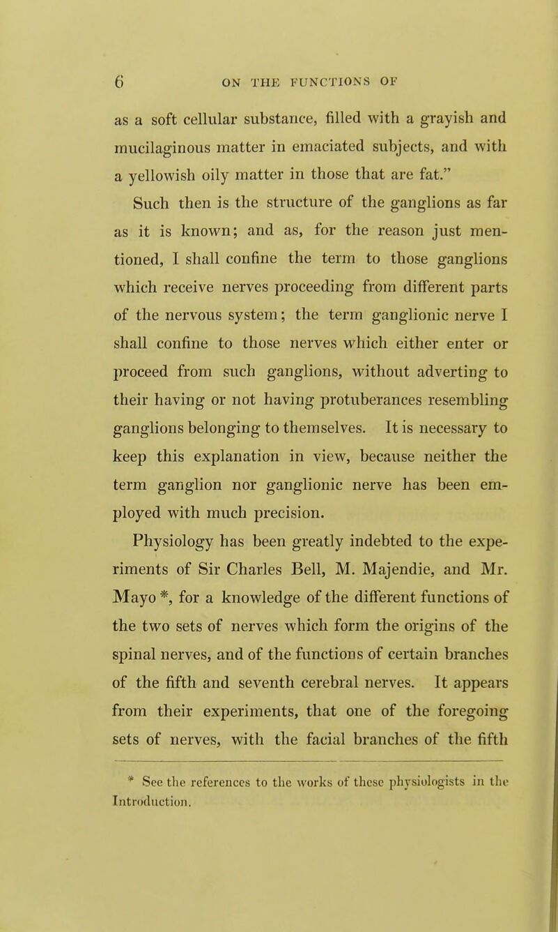 as a soft cellular substance, filled with a grayish and mucilaginous matter in emaciated subjects, and with a yellowish oily matter in those that are fat. Such then is the structure of the ganglions as far as it is known; and as, for the reason just men- tioned, I shall confine the term to those ganglions which receive nerves proceeding from different parts of the nervous system; the term ganglionic nerve I shall confine to those nerves which either enter or proceed from such ganglions, without adverting to their having or not having protuberances resembling ganglions belonging to themselves. It is necessary to keep this explanation in view, because neither the term ganglion nor ganglionic nerve has been em- ployed with much precision. Physiology has been greatly indebted to the expe- riments of Sir Charles Bell, M. Majendie, and Mr. Mayo *, for a knowledge of the different functions of the two sets of nerves which form the origins of the spinal nerves, and of the functions of certain branches of the fifth and seventh cerebral nerves. It appears from their experiments, that one of the foregoing sets of nerves, with the facial branches of the fifth * See tlie references to the works of these physiologists in the Introduction.